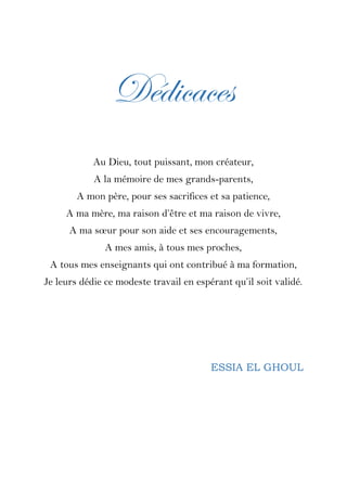 Dédicaces
Au Dieu, tout puissant, mon créateur,
A la mémoire de mes grands-parents,
A mon père, pour ses sacrifices et sa patience,
A ma mère, ma raison d’être et ma raison de vivre,
A ma sœur pour son aide et ses encouragements,
A mes amis, à tous mes proches,
A tous mes enseignants qui ont contribué à ma formation,
Je leurs dédie ce modeste travail en espérant qu’il soit validé.
ESSIA EL GHOUL
 