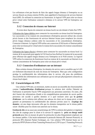 14 | P a g e
Les utilisateurs n'ont pas besoin de faire des appels longue distance à l'entreprise ou au
serveur d'accès au réseau externe (NAS), mais appellent le fournisseur de services Internet
local (ISP). En utilisant la connexion au fournisseur, le logiciel VPN peut créer un réseau
privé virtuel entre l'utilisateur connecté à distance et le serveur VPN de l'entreprise sur
Internet.
3.1.2 Connexion de réseaux sur Internet
Il existe deux façons de connecter un réseau local à un site distant à l'aide d'un VPN:
Utilisation des lignes dédiées pour connecter les succursales au réseau local de l'entreprise.
Les succursales et les routeurs de concentrateurs d'entreprise peuvent utiliser des circuits
privés locaux et des fournisseurs de services Internet locaux pour remplacer les circuits
privés longue distance coûteux entre les succursales et les concentrateurs d'entreprise.
Connecter à Internet. Le logiciel VPN utilise une connexion (FAI) locale et l'Internet public
pour créer un réseau privé virtuel entre le routeur de la succursale et le routeur concentrateur
de l'entreprise.
Utilisation des lignes d'accès à distance pour connecter les succursales au réseau local. Le
routeur de la succursale peut appeler le FAI local au lieu d'utiliser le routeur de la succursale
pour effectuer des appels longue distance avec l'entreprise ou le NAS externe. Le logiciel
VPN utilise la connexion du fournisseur local au routeur de la succursale sur Internet et au
routeur concentrateur de l'entreprise pour créer un réseau privé virtuel.
3.1.3 Connexion d'ordinateurs sur un intranet
Dans certains réseaux d'entreprise, les données du service sont si sensibles que le LAN
est réellement déconnecté du reste du réseau de l'entreprise. Bien que cette configuration
protège la confidentialité des informations dans le service, elle pose des problèmes
d'accessibilité des informations aux utilisateurs qui ne sont pas physiquement connectés au
réseau local séparé.
3.2 Caractéristiques de VPN
Une solution VPN doit, au minimum, mettre en œuvre un ensemble des fonctionnalités
comme l’authentification d'utilisateur puisque la solution doit vérifier l'identité de
l'utilisateur et permettre l'accès VPN uniquement aux personnes autorisées. En outre, elle
doit fournir des informations d'audit et de comptabilisation permettant de savoir quelles
personnes ont accédé à quelles données et à quel moment ainsi que la gestion
d'adresses car la solution doit affecter une adresse de client sur le réseau privé, et doit
garantir en permanence la confidentialité des adresses privées aussi le cryptage des
données est une étape nécessaire afin que les données transportées sur le réseau public
soient illisibles pour les clients non autorisés sur le réseau.
Gestion de clés est au aussi une caractéristique de VPN la solution doit générer et régénérer
des clés de cryptage pour le client et le serveur Et supporte la prise en charge multi
protocole pour être en mesure de gérer les protocoles les plus fréquemment employés sur
les réseaux publics. Cela inclut notamment le protocole Internet (IP, Internet Protocol), le
protocole IPX (Internet Packet Exchange), etc. Une solution VPN Internet basée sur le
protocole PPTP (Point-to-Point Tunneling Protocol) ou L2TP (Layer 2 Tunneling Protocol)
 