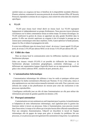 15 | P a g e
satisfait toutes ces exigences de base et bénéficie de la disponibilité mondiale d'Internet.
D'autres solutions, notamment le nouveau protocole de sécurité Internet IPSec (IP Security
Protocol), répondent à certaines de ces exigences, mais restent très utiles dans des situations
spécifiques.
4. VLAN
VLAN pour réseau local virtuel décrit un réseau local. Les VLAN regroupent
logiquement et indépendamment un groupe d'ordinateurs. Nous pouvons trouver plusieurs
coexistences sur le même commutateur réseau en même temps. En termes d'avantages, les
VLAN améliorent la gestion du réseau en apportant une plus grande flexibilité dans la
gestion. Il offre une sécurité supérieure en exigeant à titre d’exemple le passage par un
routeur pour communiquer entre deux machines. Enfin, il peut optimiser la bande passante,
séparer les flux et réduire la propagation du trafic.
Il existe trois différents types de réseau local virtuel : de niveau 1 (aussi appelé VLAN par
port), de niveau 2 (VLAN par adresse MAC) et de niveau 3 (VLAN par adresse IP). [9]
4.1 Utilité des vlans
Dans un réseau local la communication entre les différentes machines est régie par
l'architecture physique.
Grâce aux réseaux virtuels (VLAN) il est possible de s'affranchir des limitations de
l'architecture physique (contraintes géographiques, contraintes d'adressage, ...) en
définissant une segmentation logique (logicielle) basée sur un regroupement de machines
grâce à des critères (adresses MAC, numéros de port, protocole, etc.).
5. L’automatisation Informatique
L'automatisation informatique fait référence à tous les outils et pratiques utilisés pour
automatiser les tâches normalement effectuées par l'homme. Il vise à faire plus, mieux et
plus rapidement avec une intervention manuelle minimale voire nulle. Pour y parvenir, nous
utilisons des scripts et des planificateurs de mission pour créer des instructions et des
processus reproductibles.
L'intelligence artificielle joue un rôle clé dans l'automatisation car elle peut utiliser des
informations provenant de grandes quantités de données. [10]
5.1 Pourquoi automatiser
L'automatisation est non seulement un outil important pour la gestion, la transformation
et l'adaptation de notre infrastructure informatique, mais également pour la gestion des
fonctions métier à travers ses processus. Grâce à l'automatisation, nous pouvons investir
dans l'innovation, le temps et les efforts qui n'ont plus besoin d'être effectués manuellement.
Pour une entreprise d'automatisation, l'objectif est d'accélérer le travail de l'équipe
informatique afin de gagner du temps pour gérer et résoudre les problèmes liés aux
processus, et ces processus peuvent également être automatisés à long terme. Les opérations
 