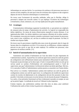 16 | P a g e
informatiques ne sont pas faciles. La coexistence de systèmes et de processus nouveaux et
anciens est très complexe, de sorte que le taux de croissance des exigences et des exigences
dépasse de loin les fonctions informatiques et commerciales.
On trouve aussi l'avènement de nouvelles méthodes, telles que le DevOps, oblige le
personnel à adopter une nouvelle culture. Ce qui implique l’évolution des technologies
(virtualisation, cloud, conteneurs, etc.) est trop rapide pour être gérée manuellement.
5.2 Avantages
L'automatisation informatique augmente la productivité, ce qui permet aux employés
de consacrer plus de temps à l'optimisation des activités. Le logiciel est responsable des
tâches répétitives. En raison de moins d'intervention manuelle et moins d'erreurs, il est
également plus fiable. Les tâches répétitives sont toujours effectuées de la même manière.
Par conséquent, nous pouvons toujours connaître exactement à quel moment les processus,
tests, mises à jour, workflows, etc. ont lieu et combien de temps ils prennent. Au final, le
résultat sera toujours fiable.
On trouve aussi la gouvernance simplifiée plus nous avons de personnel, plus le risque de
lacunes dans les compétences est élevé. Et en raison de ces différences, certains employés
peuvent ne pas savoir ce que fait un autre employé. En codifiant nos processus, nous
gagnerons un meilleur contrôle. [11]
5.3 Intérêt d’automatisation de la supervision
Automatiser son système d’information est l’une des tâches les plus importantes de
l’administrateur système. Aujourd’hui, les outils de supervision comme les outils de gestion
de configuration sont suffisamment matures pour automatiser efficacement la supervision.
En passant un peu de temps sur les deux types d’outil, il est possible de faire en sorte qu’un
serveur ajouté au système d’informations soit automatiquement ajouté à l’outil de
supervision, sans que l’administrateur n’ait besoin de réaliser une tâche spécifique. Dès lors,
il n’y aura plus d’oubli et l’administrateur système pourra se concentrer sur d’autres tâches.
Pour arriver à ce résultat, l’administrateur système doit maîtriser son outil de gestion de
configuration comme son outil de supervision. La configuration de modèle de supervision
comme les recettes de déploiement et de configuration doivent être poussées le plus loin
possible. Cette tâche est nécessaire et un des facteurs clés de réussite du projet d’intégration.
Les outils, si leur périmètre fonctionnel est bien évidemment à prendre en compte, ne sont
qu’un point d’appui : la méthode de travail est l’élément le plus important.
Comme toujours, une amélioration continue doit être mise en place, pour améliorer
l’utilisation des outils et faire évoluer la gestion de configuration.
 