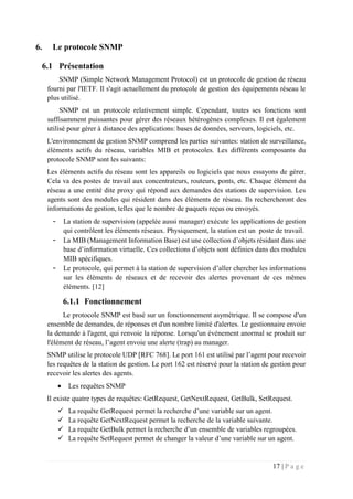 17 | P a g e
6. Le protocole SNMP
6.1 Présentation
SNMP (Simple Network Management Protocol) est un protocole de gestion de réseau
fourni par l'IETF. Il s'agit actuellement du protocole de gestion des équipements réseau le
plus utilisé.
SNMP est un protocole relativement simple. Cependant, toutes ses fonctions sont
suffisamment puissantes pour gérer des réseaux hétérogènes complexes. Il est également
utilisé pour gérer à distance des applications: bases de données, serveurs, logiciels, etc.
L'environnement de gestion SNMP comprend les parties suivantes: station de surveillance,
éléments actifs du réseau, variables MIB et protocoles. Les différents composants du
protocole SNMP sont les suivants:
Les éléments actifs du réseau sont les appareils ou logiciels que nous essayons de gérer.
Cela va des postes de travail aux concentrateurs, routeurs, ponts, etc. Chaque élément du
réseau a une entité dite proxy qui répond aux demandes des stations de supervision. Les
agents sont des modules qui résident dans des éléments de réseau. Ils rechercheront des
informations de gestion, telles que le nombre de paquets reçus ou envoyés.
- La station de supervision (appelée aussi manager) exécute les applications de gestion
qui contrôlent les éléments réseaux. Physiquement, la station est un poste de travail.
- La MIB (Management Information Base) est une collection d’objets résidant dans une
base d’information virtuelle. Ces collections d’objets sont définies dans des modules
MIB spécifiques.
- Le protocole, qui permet à la station de supervision d’aller chercher les informations
sur les éléments de réseaux et de recevoir des alertes provenant de ces mêmes
éléments. [12]
6.1.1 Fonctionnement
Le protocole SNMP est basé sur un fonctionnement asymétrique. Il se compose d'un
ensemble de demandes, de réponses et d'un nombre limité d'alertes. Le gestionnaire envoie
la demande à l'agent, qui renvoie la réponse. Lorsqu'un événement anormal se produit sur
l'élément de réseau, l’agent envoie une alerte (trap) au manager.
SNMP utilise le protocole UDP [RFC 768]. Le port 161 est utilisé par l’agent pour recevoir
les requêtes de la station de gestion. Le port 162 est réservé pour la station de gestion pour
recevoir les alertes des agents.
 Les requêtes SNMP
Il existe quatre types de requêtes: GetRequest, GetNextRequest, GetBulk, SetRequest.
 La requête GetRequest permet la recherche d’une variable sur un agent.
 La requête GetNextRequest permet la recherche de la variable suivante.
 La requête GetBulk permet la recherche d’un ensemble de variables regroupées.
 La requête SetRequest permet de changer la valeur d’une variable sur un agent.
 