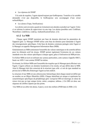 18 | P a g e
 Les réponses de SNMP
À la suite de requêtes, l’agent répond toujours par GetResponse. Toutefois si la variable
demandée n’est pas disponible, le GetResponse sera accompagné d’une erreur
noSuchObject.
 Les alertes (Traps, Notifications)
Les alertes sont envoyées quand un événement non attendu se produit sur l’agent. Celui-
ci en informe la station de supervision via une trap. Les alertes possibles sont: ColdStart,
WarmStart, LinkDown, LinkUp, AuthentificationFailure. [12]
6.1.2 La MiB
Chaque agent SNMP maintient une base de données décrivant les paramètres de
l'appareil géré. Le Manager SNMP utilise cette base de données pour demander à l'agent
des renseignements spécifiques. Cette base de données commune partagée entre l'agent et
le Manager est appelée Management Information Base (MIB).
Généralement ces MIB contiennent l'ensemble des valeurs statistiques et de contrôle définis
pour les éléments actif du réseau. SNMP permet également l'extension de ces valeurs
standards avec des valeurs spécifiques à chaque agent, grâce à l'utilisation de MIB privées.
Un fichier MIB est écrit en utilisant une syntaxe particulière, cette syntaxe s'appelle SMI 3,
basée sur ASN.1 tout comme SNMP lui-même.
En résumé, les fichiers MIB sont l'ensemble des requêtes que le Manager peut effectuer vers
l'agent. L'agent collecte ces données localement et les stocke, tel que défini dans la MIB.
Ainsi le Manager doit être conscient de la structure (que celle -ci soit de type standard ou
privée) de la MIB afin d'interroger l'agent au bon endroit.
La structure d’une MIB est une arborescence hiérarchique dont chaque nœud est défini par
un nombre ou un Object IDentifier (OID). Chaque identifiant est unique et représente les
caractéristiques spécifiques du périphérique géré. Lorsqu'un OID est interrogé, la valeur de
retour n'est pas un type unique (texte, entier, compteur, tableau...) Un OID est donc une
séquence de chiffres séparés par des points.
Une MIB est un arbre très dense, il peut y avoir des milliers d'OID dans la MIB. [12]
 