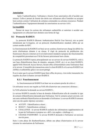 20 | P a g e
Autorisation
Après l’authentification, l’utilisateur a besoin d’une autorisation afin d’accéder aux
réseaux. Celle-ci permet de fournir des droits aux utilisateurs afin d’interdire ou accepter
leurs actions comme l’utilisation de certaines commandes ou certaines ressources. Pendant
l’authentification l’équipement demande les autorisations au serveur AAA.
La traçabilité
Permet de tracer les actions des utilisateurs authentifiés et autorisés à accéder aux
équipements en collectant leurs données sous forme de logs
8.1 Protocole RADIUS
Le protocole RADIUS (Remote Authentication Dial-In User Service), mis au point
initialement par Livingston, est un protocole d'authentification standard, défini par un
certain nombre de RFC.
Le fonctionnement de RADIUS est basé sur un système client/serveur chargé de définir les
accès d'utilisateurs distants à un réseau. Il s'agit du protocole de prédilection des
fournisseurs d'accès à internet car il est relativement standard et propose des fonctionnalités
de comptabilité permettant aux FAI de facturer précisément leurs clients.
Le protocole RADIUS repose principalement sur un serveur (le serveur RADIUS), relié à
une base d'identification (base de données, annuaire LDAP, etc.) et un client RADIUS,
appelé NAS (Network Access Server), faisant office d'intermédiaire entre l'utilisateur final
et le serveur. L'ensemble des transactions entre le client RADIUS et le serveur RADIUS est
chiffrée et authentifiée grâce à un secret partagé.
Il est à noter que le serveur RADIUS peut faire office de proxy, c'est-à-dire transmettre les
requêtes du client à d'autres serveurs RADIUS.
8.1.1 Fonctionnement
Le fonctionnement de RADIUS est basé sur un scénario proche de celui-ci :
Un utilisateur envoie une requête au NAS afin d'autoriser une connexion à distance ;
Le NAS achemine la demande au serveur RADIUS ;
Le serveur RADIUS consulte la base de données d'identification afin de connaître le type
de scénario d'identification demandé pour l'utilisateur. Soit le scénario actuel convient, soit
une autre méthode d'identification est demandée à l'utilisateur. Le serveur RADIUS retourne
ainsi une des quatre réponses suivantes :
 ACCEPT : l'identification a réussi ;
 REJECT : l'identification a échoué ;
 CHALLENGE : le serveur RADIUS souhaite des informations supplémentaires de
la part de l'utilisateur et propose un « défi » (en anglais « challenge ») ;
 CHANGE PASSWORD : le serveur RADIUS demande à l'utilisateur un nouveau
mot de passe.
Suite à cette phase dit d'authentification, débute une phase d'autorisation où le serveur
retourne les autorisations de l'utilisateur.
 