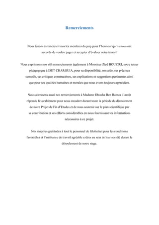 Remerciements
Nous tenons à remercier tous les membres du jury pour l’honneur qu’ils nous ont
accordé de vouloir juger et accepter d’évaluer notre travail.
Nous exprimons nos vifs remerciements également à Monsieur Zied BOUZIRI, notre tuteur
pédagogique à ISET CHARGUIA, pour sa disponibilité, son aide, ses précieux
conseils, ses critiques constructives, ses explications et suggestions pertinentes ainsi
que pour ses qualités humaines et morales que nous avons toujours appréciées.
Nous adressons aussi nos remerciements à Madame Dhouha Ben Hamza d’avoir
répondu favorablement pour nous encadrer durant toute la période du déroulement
de notre Projet de Fin d’Etudes et de nous soutenir sur le plan scientifique par
sa contribution et ses efforts considérables en nous fournissant les informations
nécessaires à ce projet.
Nos sincères gratitudes à tout le personnel de Globalnet pour les conditions
favorables et l’ambiance de travail agréable créées au sein de leur société durant le
déroulement de notre stage.
 