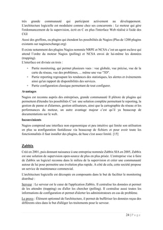 24 | P a g e
très grande communauté qui participent activement au développement.
L'architecture logicielle est modulaire comme chez ses concurrents : Le moteur qui gère
l'ordonnancement de la supervision, écrit en C en plus l'interface Web réalisé à l'aide des
CGI
Aussi des greffons, ou plugins qui étendent les possibilités de Nagios (Plus de 1200 plugins
existants sur nagiosexchange.org)
Il existe notamment des plugins Nagios nommée NRPE et NCSA c’est un agent esclave qui
attend l’ordre du moteur Nagios (polling) et NCSA envoi de lui-même les données
(trapping).
L'interface est divisée en trois :
- Partie monitoring, qui permet plusieurs vues : vue globale, vue précise, vue de la
carte du réseau, vue des problèmes, ... même une vue "3D".
- Partie reporting regroupant les tendances des statistiques, les alertes et évènements
ainsi qu'un rapport de disponibilités des services.
- Partie configuration classique permettant de tout configurer.
Avantages
Nagios est reconnu auprès des entreprises, grande communauté Il plétore de plugins qui
permettent d'étendre les possibilités C’est une solution complète permettant le reporting, la
gestion de panne et d'alarmes, gestion utilisateurs, ainsi que la cartographie du réseau et les
performances du moteur, un autre avantage majeur c’est qu’il ya beaucoup de
documentations sur le web.
Inconvénients
Nagios comprend une interface non ergonomique et peu intuitive qui limite son utilisation
en plus sa configuration fastidieuse via beaucoup de fichiers et pour avoir toute les
fonctionnalités il faut installer des plugins, de base c'est assez limité. [15]
Zabbix
Créé en 2001, puis donnant naissance à une entreprise nommée Zabbix SIA en 2005, Zabbix
est une solution de supervision open-source de plus en plus prisée. L'entreprise vise à faire
de Zabbix un logiciel reconnu dans le milieu de la supervision et créer une communauté
autour de lui pour permettre une évolution plus rapide. A côté de cela, cette société propose
un service de maintenance commercial.
L'architecture logicielle est découpée en composants dans le but de faciliter le monitoring
distribué :
Serveur : Le serveur est le cœur de l'application Zabbix. Il centralise les données et permet
de les attendre (trapping) ou d'aller les chercher (polling). Il centralise aussi toutes les
informations de configuration et permet d'alerter les administrateurs en cas de problème.
Le proxy : Élément optionnel de l'architecture, il permet de buffériser les données reçus des
différents sites dans le but d'alléger les traitements pour le serveur.
 