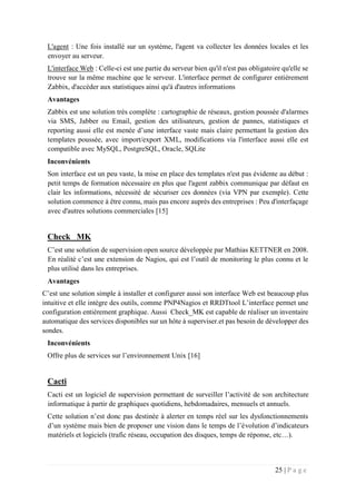 25 | P a g e
L'agent : Une fois installé sur un système, l'agent va collecter les données locales et les
envoyer au serveur.
L'interface Web : Celle-ci est une partie du serveur bien qu'il n'est pas obligatoire qu'elle se
trouve sur la même machine que le serveur. L'interface permet de configurer entièrement
Zabbix, d'accéder aux statistiques ainsi qu'à d'autres informations
Avantages
Zabbix est une solution très complète : cartographie de réseaux, gestion poussée d'alarmes
via SMS, Jabber ou Email, gestion des utilisateurs, gestion de pannes, statistiques et
reporting aussi elle est menée d’une interface vaste mais claire permettant la gestion des
templates poussée, avec import/export XML, modifications via l'interface aussi elle est
compatible avec MySQL, PostgreSQL, Oracle, SQLite
Inconvénients
Son interface est un peu vaste, la mise en place des templates n'est pas évidente au début :
petit temps de formation nécessaire en plus que l'agent zabbix communique par défaut en
clair les informations, nécessité de sécuriser ces données (via VPN par exemple). Cette
solution commence à être connu, mais pas encore auprès des entreprises : Peu d'interfaçage
avec d'autres solutions commerciales [15]
Check _MK
C’est une solution de supervision open source développée par Mathias KETTNER en 2008.
En réalité c’est une extension de Nagios, qui est l’outil de monitoring le plus connu et le
plus utilisé dans les entreprises.
Avantages
C’est une solution simple à installer et configurer aussi son interface Web est beaucoup plus
intuitive et elle intègre des outils, comme PNP4Nagios et RRDTtool L’interface permet une
configuration entièrement graphique. Aussi Check_MK est capable de réaliser un inventaire
automatique des services disponibles sur un hôte à superviser.et pas besoin de développer des
sondes.
Inconvénients
Offre plus de services sur l’environnement Unix [16]
Cacti
Cacti est un logiciel de supervision permettant de surveiller l’activité de son architecture
informatique à partir de graphiques quotidiens, hebdomadaires, mensuels et annuels.
Cette solution n’est donc pas destinée à alerter en temps réel sur les dysfonctionnements
d’un système mais bien de proposer une vision dans le temps de l’évolution d’indicateurs
matériels et logiciels (trafic réseau, occupation des disques, temps de réponse, etc…).
 
