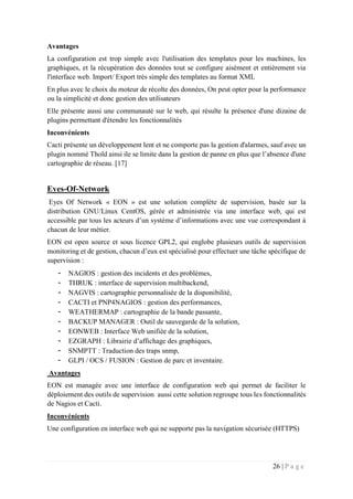 26 | P a g e
Avantages
La configuration est trop simple avec l'utilisation des templates pour les machines, les
graphiques, et la récupération des données tout se configure aisément et entièrement via
l'interface web. Import/ Export très simple des templates au format XML
En plus avec le choix du moteur de récolte des données, On peut opter pour la performance
ou la simplicité et donc gestion des utilisateurs
Elle présente aussi une communauté sur le web, qui résulte la présence d'une dizaine de
plugins permettant d'étendre les fonctionnalités
Inconvénients
Cacti présente un développement lent et ne comporte pas la gestion d'alarmes, sauf avec un
plugin nommé Thold ainsi ile se limite dans la gestion de panne en plus que l’absence d'une
cartographie de réseau. [17]
Eyes-Of-Network
Eyes Of Network « EON » est une solution complète de supervision, basée sur la
distribution GNU/Linux CentOS, gérée et administrée via une interface web, qui est
accessible par tous les acteurs d’un système d’informations avec une vue correspondant à
chacun de leur métier.
EON est open source et sous licence GPL2, qui englobe plusieurs outils de supervision
monitoring et de gestion, chacun d’eux est spécialisé pour effectuer une tâche spécifique de
supervision :
- NAGIOS : gestion des incidents et des problèmes,
- THRUK : interface de supervision multibackend,
- NAGVIS : cartographie personnalisée de la disponibilité,
- CACTI et PNP4NAGIOS : gestion des performances,
- WEATHERMAP : cartographie de la bande passante,
- BACKUP MANAGER : Outil de sauvegarde de la solution,
- EONWEB : Interface Web unifiée de la solution,
- EZGRAPH : Librairie d’affichage des graphiques,
- SNMPTT : Traduction des traps snmp,
- GLPI / OCS / FUSION : Gestion de parc et inventaire.
Avantages
EON est managée avec une interface de configuration web qui permet de faciliter le
déploiement des outils de supervision aussi cette solution regroupe tous les fonctionnalités
de Nagios et Cacti.
Inconvénients
Une configuration en interface web qui ne supporte pas la navigation sécurisée (HTTPS)
 