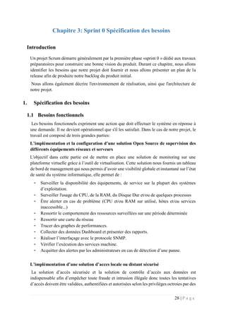 28 | P a g e
Chapitre 3: Sprint 0 Spécification des besoins
Introduction
Un projet Scrum démarre généralement par la première phase «sprint 0 » dédié aux travaux
préparatoires pour construire une bonne vision du produit. Durant ce chapitre, nous allons
identifier les besoins que notre projet doit fournir et nous allons présenter un plan de la
release afin de produire notre backlog du produit initial.
Nous allons également décrire l'environnement de réalisation, ainsi que l'architecture de
notre projet.
1. Spécification des besoins
1.1 Besoins fonctionnels
Les besoins fonctionnels expriment une action que doit effectuer le système en réponse à
une demande. Il ne devient opérationnel que s'il les satisfait. Dans le cas de notre projet, le
travail est composé de trois grandes parties:
L’implémentation et la configuration d’une solution Open Source de supervision des
différents équipements réseaux et serveurs
L'objectif dans cette partie est de mettre en place une solution de monitoring sur une
plateforme virtuelle grâce à l’outil de virtualisation. Cette solution nous fournis un tableau
de bord de management qui nous permis d’avoir une visibilité globale et instantané sur l’état
de santé du système informatique, elle permet de :
- Surveiller la disponibilité des équipements, de service sur la plupart des systèmes
d’exploitation.
- Surveiller l'usage du CPU, de la RAM, du Disque Dur et/ou de quelques processus
- Être alerter en cas de problème (CPU et/ou RAM sur utilisé, hôtes et/ou services
inaccessible...)
- Ressortir le comportement des ressources surveillées sur une période déterminée
- Ressortir une carte du réseau
- Tracer des graphes de performances.
- Collecter des données Dashboard et présenter des rapports.
- Réaliser l’interfaçage avec le protocole SNMP.
- Vérifier l’exécution des services machine.
- Acquitter des alertes par les administrateurs en cas de détection d’une panne.
L’implémentation d’une solution d’acces locale ou distant sécurisé
La solution d’accès sécurisée et la solution de contrôle d’accès aux données est
indispensable afin d’empêcher toute fraude et intrusion illégale donc toutes les tentatives
d’accès doivent être validées, authentifiées et autorisées selon les privilèges octroies par des
 