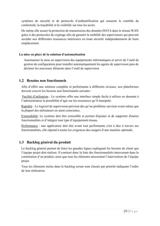 29 | P a g e
systèmes de sécurité et de protocole d’authentification qui assurent le contrôle de
conformité, la traçabilité et la visibilité sur tous les accès.
De même elle assure la protection de transmission des données DATA dans le réseau WAN
grâce à des protocoles de cryptage afin de garantir la mobilité des superviseurs qui peuvent
accéder aux différentes ressources intérieures en toute sécurité indépendamment de leurs
emplacement.
La mise en place de la solution d’automatisation
Automatiser la mise en supervision des équipements informatiques et servir de l’outil de
gestion de configuration pour installer automatiquement les agents de supervision puis de
déclarer les nouveaux éléments dans l’outil de supervision
1.2 Besoins non fonctionnels
Afin d’offrir une solution complète et performante à différents niveaux, nos plateformes
doivent couvrir les besoins non fonctionnels suivants :
Facilité d’utilisation : Le système offre une interface simple facile à utiliser en donnant à
l’administrateur la possibilité d’agir sur les ressources qu’il manipule.
Rapidité : Le logiciel de supervision prévient dès qu’un problème survient avant même que
la plupart des utilisateurs en aient conscience.
Extensibilité: Le système doit être extensible et permet d'ajouter et de supporter d'autres
fonctionnalités et d’intégrer tout type d’équipement réseau.
Performance : une application doit être avant tout performante c'est à dire à travers ses
fonctionnalités, elle répond à toutes les exigences des usagers d’une manière optimale.
1.3 Backlog général du produit
Le backlog général permet de lister les grandes lignes expliquant les besoins de client que
l’équipe projet doit réaliser. Il contient donc la liste des fonctionnalités intervenant dans la
constitution d’un produit, ainsi que tous les éléments nécessitant l’intervention de l’équipe
projet.
Tous les éléments inclus dans le backlog scrum sont classés par priorité indiquant l’ordre
de leur réalisation.
 