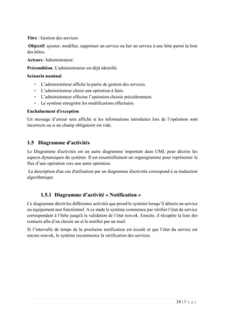 34 | P a g e
Titre : Gestion des services
Objectif: ajouter, modifier, supprimer un service ou lier un service à une hôte parmi la liste
des hôtes.
Acteurs: Administrateur.
Précondition: L'administrateur est déjà identifié.
Scénario nominal
- L’administrateur affiche la partie de gestion des services.
- L’administrateur choisi une opération à faire.
- L’administrateur effectue l’opération choisie précédemment.
- Le système enregistre les modifications effectuées.
Enchaînement d'exception
Un message d’erreur sera affiché si les informations introduites lors de l’opération sont
incorrects ou si un champ obligatoire est vide.
1.5 Diagramme d'activités
Le Diagramme d'activités est un autre diagramme important dans UML pour décrire les
aspects dynamiques du système. Il est essentiellement un organigramme pour représenter le
flux d’une opération vers une autre opération.
La description d'un cas d'utilisation par un diagramme d'activités correspond à sa traduction
algorithmique
1.5.1 Diagramme d’activité « Notification »
Ce diagramme décrit les différentes activités que prend le système lorsqu’il détecte un service
ou équipement non fonctionnel. A ce stade le système commence par vérifier l’état du service
correspondant à l’hôte jusqu'à la validation de l’état non-ok. Ensuite, il récupère la liste des
contacts afin d’en choisir un et le notifier par un mail.
Si l’intervalle de temps de la prochaine notification est écoulé et que l’état du service est
encore non-ok, le système recommence la vérification des services.
 