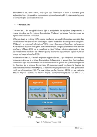 38 | P a g e
FreeRADIUS est, entre autres, utilisé par des fournisseurs d’accès à l’internet pour
authentifier leurs clients et leur communiquer une configuration IP. Il est considéré comme
le serveur le plus utilisé dans le monde
 VMware ESXi
VMware ESXi est un hyperviseur de type 1 indépendant des systèmes d'exploitation. Il
repose lui-même sur le système d'exploitation VMkernel qui assure l'interface avec les
agents dont il soutient l'exécution.
VMware décrit le système ESXi comme similaire à un nœud informatique sans état. Les
informations d'état peuvent être téléchargées à partir d'un fichier de configuration enregistré.
VMkernel – le système d'exploitation d'ESXi – assure directement l'interface avec les agents
VMware et les modules tiers agréés. Les administrateurs chargés de la virtualisation peuvent
configurer VMware ESXi via sa console ou le client VMware vSphere, et consulter la liste
de compatibilité matérielle de VMware pour y trouver les équipements agréés et pris en
charge sur lesquels installer ESXi.
Avant l'arrivée d'ESXi, VMware proposait l'hyperviseur ESX, qui comprenait davantage de
composants, tels que le système d'exploitation de la console et un pare-feu. Des interfaces
distantes de ligne de commande et des éléments normés de gestion des systèmes remplacent
les fonctions de la console des services. L'hyperviseur prend en charge la fonction de
déploiement automatisé Auto Deploy, la création d'images personnalisées, ainsi que d'autres
outils que n'intégrait pas ESX. VMware indique que l'architecture d'ESXi occupe moins de
150 Mo d'espace – dont 32 Mo d'espace disque – à comparer aux près de 2 Go d'ESX. [22]
Figure 9 : Architecture VMware ESXi
 