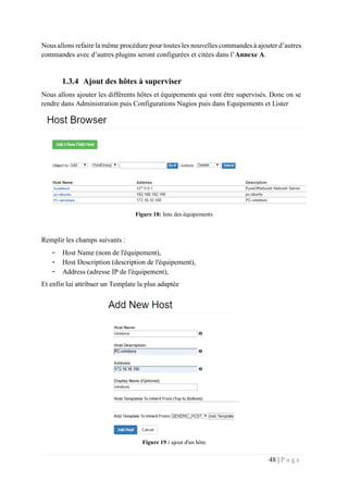 48 | P a g e
Nous allons refaire la même procédure pour toutes les nouvelles commandes à ajouter d’autres
commandes avec d’autres plugins seront configurées et citées dans l’Annexe A.
1.3.4 Ajout des hôtes à superviser
Nous allons ajouter les différents hôtes et équipements qui vont être supervisés. Donc on se
rendre dans Administration puis Configurations Nagios puis dans Equipements et Lister
Figure 18: liste des équipements
Remplir les champs suivants :
- Host Name (nom de l'équipement),
- Host Description (description de l'équipement),
- Address (adresse IP de l'équipement),
Et enfin lui attribuer un Template la plus adaptée
Figure 19 : ajout d'un hôte
 