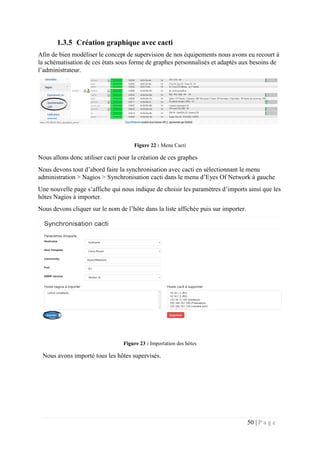 50 | P a g e
1.3.5 Création graphique avec cacti
Afin de bien modéliser le concept de supervision de nos équipements nous avons eu recourt à
la schématisation de ces états sous forme de graphes personnalisés et adaptés aux besoins de
l’administrateur.
Figure 22 : Menu Cacti
Nous allons donc utiliser cacti pour la création de ces graphes
Nous devons tout d’abord faire la synchronisation avec cacti en sélectionnant le menu
administration > Nagios > Synchronisation cacti dans le menu d’Eyes Of Network à gauche
Une nouvelle page s’affiche qui nous indique de choisir les paramètres d’imports ainsi que les
hôtes Nagios à importer.
Nous devons cliquer sur le nom de l’hôte dans la liste affichée puis sur importer.
Figure 23 : Importation des hôtes
Nous avons importé tous les hôtes supervisés.
 