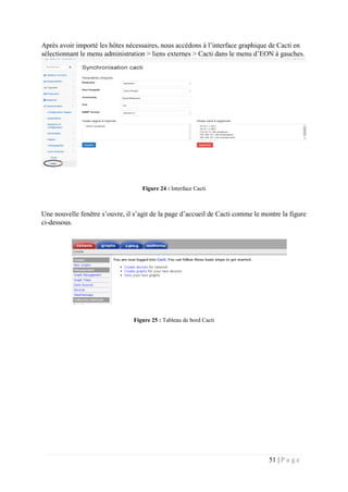 51 | P a g e
Après avoir importé les hôtes nécessaires, nous accédons à l’interface graphique de Cacti en
sélectionnant le menu administration > liens externes > Cacti dans le menu d’EON à gauches.
Figure 24 : Interface Cacti
Une nouvelle fenêtre s’ouvre, il s’agit de la page d’accueil de Cacti comme le montre la figure
ci-dessous.
Figure 25 : Tableau de bord Cacti
 