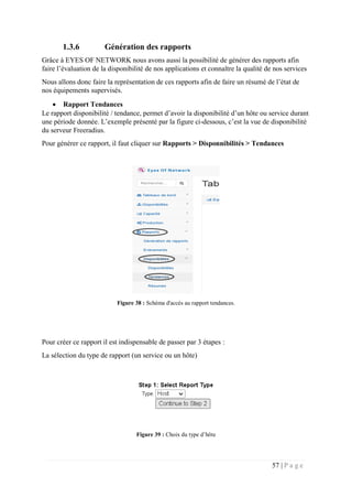 57 | P a g e
1.3.6 Génération des rapports
Grâce à EYES OF NETWORK nous avons aussi la possibilité de générer des rapports afin
faire l’évaluation de la disponibilité de nos applications et connaître la qualité de nos services
Nous allons donc faire la représentation de ces rapports afin de faire un résumé de l’état de
nos équipements supervisés.
 Rapport Tendances
Le rapport disponibilité / tendance, permet d’avoir la disponibilité d’un hôte ou service durant
une période donnée. L’exemple présenté par la figure ci-dessous, c’est la vue de disponibilité
du serveur Freeradius.
Pour générer ce rapport, il faut cliquer sur Rapports > Disponnibilités > Tendances
Figure 38 : Schéma d'accès au rapport tendances.
Pour créer ce rapport il est indispensable de passer par 3 étapes :
La sélection du type de rapport (un service ou un hôte)
Figure 39 : Choix du type d’hôte
 