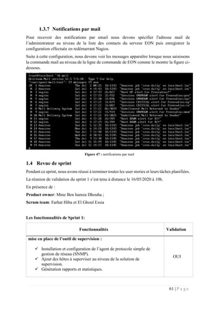61 | P a g e
1.3.7 Notifications par mail
Pour recevoir des notifications par email nous devons spécifier l'adresse mail de
l’administrateur au niveau de la liste des contacts du serveur EON puis enregistrer la
configuration effectuée en redémarrant Nagios.
Suite à cette configuration, nous devons voir les messages apparaître lorsque nous saisissons
la commande mail au niveau de la ligne de commande de EON comme le montre la figure ci-
dessous.
Figure 47 : notifications par mail
1.4 Revue de sprint
Pendant ce sprint, nous avons réussi à terminer toutes les user stories et leurs tâches planifiées.
La réunion de validation du sprint 1 s’est tenu à distance le 16/05/2020 à 10h.
En présence de :
Product owner: Mme Ben hamza Dhouha ;
Scrum team: Farhat Hiba et El Ghoul Essia
Les fonctionnalités de Sprint 1:
Fonctionnalités Validation
mise en place de l’outil de supervision :
 Installation et configuration de l’agent de protocole simple de
gestion de réseau (SNMP).
 Ajout des hôtes à superviser au niveau de la solution de
supervision.
 Génération rapports et statistiques.
OUI
 