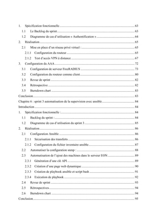 1. Spécification fonctionnelle............................................................................................... 63
1.1 Le Backlog du sprint.................................................................................................. 63
1.2 Diagramme de cas d’utilisation « Authentification »................................................ 64
2. Réalisation........................................................................................................................ 65
2.1 Mise en place d’un réseau privé virtuel :................................................................... 65
2.1.1 Configuration du routeur...................................................................................... 65
2.1.2 Test d’accès VPN à distance ................................................................................ 67
3. Configuration du AAA..................................................................................................... 72
3.1 Configuration de serveur FreeRADIUS .................................................................... 73
3.2 Configuration du routeur comme client..................................................................... 80
3.3 Revue de sprint .......................................................................................................... 82
3.4 Rétrospective ............................................................................................................. 82
3.5 Burndown chart ......................................................................................................... 83
Conclusion................................................................................................................................ 83
Chapitre 6 : sprint 3 automatisation de la supervision avec ansible......................................... 84
Introduction .............................................................................................................................. 84
1. Spécification fonctionnelle :............................................................................................. 84
1.1 Backlog du sprint :..................................................................................................... 84
1.2 Diagramme de cas d’utilisation du sprint 3............................................................... 85
2. Réalisation........................................................................................................................ 86
2.1 Configuration Ansible ............................................................................................... 86
2.1.1 Sécurisation des transferts.................................................................................... 86
2.1.2 Configuration du fichier inventaire ansible.......................................................... 87
2.2 Automatiser la configuration snmp : ......................................................................... 88
2.3 Automatisation de l’ajout des machines dans le serveur EON.................................. 89
2.3.1 Génération d’une clé API..................................................................................... 89
2.3.2 Création d’une page web dynamique ................................................................... 90
2.3.3 Création de playbook ansible et script bash ......................................................... 91
2.3.4 Exécution de playbook ......................................................................................... 92
2.4 Revue de sprint .......................................................................................................... 93
2.5 Rétrospectives............................................................................................................ 94
2.6 Burndown chart ......................................................................................................... 94
Conclusion................................................................................................................................ 95
 