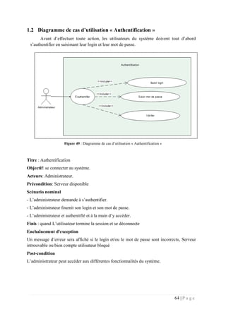 64 | P a g e
1.2 Diagramme de cas d’utilisation « Authentification »
Avant d’effectuer toute action, les utilisateurs du système doivent tout d’abord
s’authentifier en saisissant leur login et leur mot de passe.
Figure 49 : Diagramme de cas d’utilisation « Authentification »
Titre : Authentification
Objectif: se connecter au système.
Acteurs: Administrateur.
Précondition: Serveur disponible
Scénario nominal
- L’administrateur demande à s’authentifier.
- L’administrateur fournit son login et son mot de passe.
- L’administrateur et authentifié et à la main d’y accéder.
Finis : quand L’utilisateur termine la session et se déconnecte
Enchaînement d'exception
Un message d’erreur sera affiché si le login et/ou le mot de passe sont incorrects, Serveur
introuvable ou bien compte utilisateur bloqué
Post-condition
L’administrateur peut accéder aux différentes fonctionnalités du système.
 