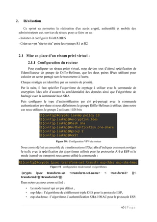 65 | P a g e
2. Réalisation
Ce sprint va permettra la réalisation d'un accès crypté, authentifié et mobile des
administrateurs aux services de réseau pour ce faire on va :
- Installer et configurer FreeRADIUS
- Créer un vpn "site to site" entre les routeurs R1 et R2
2.1 Mise en place d’un réseau privé virtuel :
2.1.1 Configuration du routeur
Pour configurer un réseau privé virtuel, nous devons tout d’abord spécification de
l'identificateur de groupe de Diffie-Hellman, que les deux paires IPsec utilisent pour
calculer un secret partagé sans le transmettre à l'autre.
Chaque stratégie est identifiée par un numéro de priorité.
Par la suite, il faut spécifier l’algorithme de cryptage à utiliser avec la commande de
encryption 3des afin d’assurer la confidentialité des données ainsi que l’algorithme de
hachage avec la commande hash SHA
Puis configurer le type d’authentification par clé pré-partagé avec la commande
authentication pre-share et nous définissons le groupe Diffie-Hellman à utiliser, dans notre
cas nous utilisons le groupe 2 utilisant 1024 bits
Figure 50 : Configuration VPN du routeur
Nous avons défini un ensemble de transformations IPSec afin d’indiquer comment protéger
le trafic avec la spécification des algorithmes utilisés pour les protocoles AH et ESP et le
mode (tunnel ou transport) nous avons utilisé la commande :
Figure 51 : configuration mode tunnel et algorithmes
(crypto ipsec transform-set <transform-set-name> < transform1> [[<
transform2>][<transform3>]])
Dans notre cas nous avons utilisé :
- Le mode tunnel qui est par défaut ,
- esp-3des : l’algorithme de chiffrement triple DES pour le protocole ESP,
- esp-sha-hmac : l’algorithme d’authentification SHA-HMAC pour le protocole ESP.
 