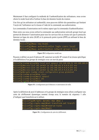 66 | P a g e
Maintenant il faut configurer la méthode de l’authentification des utilisateurs, nous avons
choisi le mode local afin d’utiliser la base de données locale du routeur.
Une fois qu’un utilisateur est authentifié, nous pouvons définir des paramètres qui limitent
l’accès de l’utilisateur sur le réseau à l’aide de la commande aaa authorization.
Les commandes d’autorisation ont le même aspect que la commande d’authentification :
Dans notre cas nous avons utilisé la commande aaa authorization network groups local qui
permet de démarrer l’autorisation pour tous les services liés au réseau tels que le protocole
Internet en ligne de série (SLIP) et le protocole point à point (PPP) en utilisant la base de
données locale .
Figure 52:Configuration model aaa
Passons à définir un pool d’adresses IP, autoriser un trafic IP venant d’un réseau spécifique
et la définition d’un groupe de stratégies avec un mot de passe
Figure 53 : Configuration pool d'dresses et autorisation de trafic
Après la définition de pool d’addresses et le groupe de stratégies nous allons configurer une
carte de chiffrement dynamique nommé d-map avec le numéro de séquence 1 afin
d’indiquer quel transform-set à utiliser.
Figure 54 : Configuration de carte de chiffrement.
 
