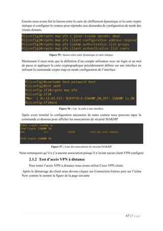 67 | P a g e
Ensuite nous avons fait la liaison entre la carte de chiffrement dynamique et la carte crypto
statique et configurer le routeur pour répondre aux demandes de configuration de mode des
clients distants.
Figure 55 : liaison entre carte dynamique et carte statique.
Maintenant il nous reste que la définition d’un compte utilisateur avec un login et un mot
de passe et appliquer la carte cryptographique précédemment définie sur une interface en
utilisant la commande crypto map en mode configuration de l’interface.
Figure 56 : Lier la carte à une interface.
Après avoir terminé la configuration nécessaire de notre routeur nous pouvons taper la
commande ci-dessous pour afficher les associations de sécurité ISAKMP
Figure 57 : Liste des associations de sécurité ISAKMP
Nous remarquons qu’il n y’a aucune association puisqu’il n’existe aucun client VPN configuré
2.1.2 Test d’accès VPN à distance
Pour tester l’accès VPN à distance nous avons utilisé Cisco VPN client.
Après le démarrage du client nous devons cliquer sur Connection Entries puis sur l’icône
New comme le montre la figure de la page suivante
 