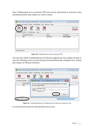69 | P a g e
Pour l’établissement de la connexion VPN nous devons sélectionner la connexion créée
précédemment (R1) puis cliquer sur l’icône Connect
Figure 60 : Etablissement d’une connexion VPN
Une nouvelle fenêtre d’authentification d’utilisateur apparaît qui nous indique de taper le
nom de l’utilisateur (test) et le mot de passe (test) précédemment configurés sur le routeur
puis cliquer sur OK pour confirmer.
Figure 61 : Authentification de l’utilisateur pour l’entrée de connexion créé
La sécurisation du canal de communication est en cours
 