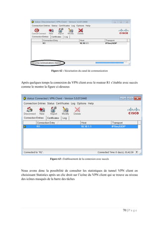 70 | P a g e
Figure 62 : Sécurisation du canal de communication
Après quelques temps la connexion du VPN client avec le routeur R1 s’établie avec succès
comme le montre la figure ci-dessous
Figure 63 : Etablissement de la connexion avec succès
Nous avons donc la possibilité de consulter les statistiques de tunnel VPN client en
choisissant Statistics après un clic droit sur l’icône du VPN client qui se trouve au niveau
des icônes masqués de la barre des tâches
 