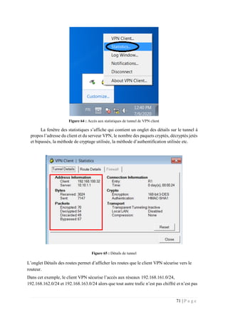 71 | P a g e
Figure 64 : Accès aux statistiques de tunnel de VPN client
La fenêtre des statistiques s’affiche qui contient un onglet des détails sur le tunnel à
propos l’adresse du client et du serveur VPN, le nombre des paquets cryptés, décryptés jetés
et bipassés, la méthode de cryptage utilisée, la méthode d’authentification utilisée etc.
Figure 65 : Détails de tunnel
L’onglet Détails des routes permet d’afficher les routes que le client VPN sécurise vers le
routeur.
Dans cet exemple, le client VPN sécurise l’accès aux réseaux 192.168.161.0/24,
192.168.162.0/24 et 192.168.163.0/24 alors que tout autre trafic n’est pas chiffré et n’est pas
 