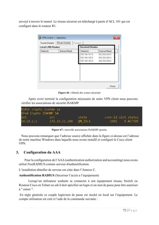 72 | P a g e
envoyé à travers le tunnel. Le réseau sécurisé est téléchargé à partir d’ACL 101 qui est
configuré dans le routeur R1.
Figure 66 : Détails des routes sécurisés
Après avoir terminé la configuration nécessaire de notre VPN client nous pouvons
vérifier les associations de sécurité ISAKMP
Figure 67 : nouvelle associations ISAKMP ajoutée.
Nous pouvons remarquer que l’adresse source affichée dans la figure ci-dessus est l’adresse
de notre machine Windows dans laquelle nous avons installé́ et configuré le Cisco client
VPN.
3. Configuration du AAA
Pour la configuration de l’AAA (authentication authorization and accounting) nous avons
utilisé FreeRADIUS comme serveur d'authentification.
L’installation détailler de serveur est citée dans l’Annexe C.
Authentification RADIUS (Sécuriser l’accés a l’équipement)
Lorsqu’un utilisateur souhaite se connecter à son équipement réseau, Switch ou
Routeur Cisco en Telnet ou ssh il doit spécifier un login et un mot de passe pour être autoriser
à " entrer ".
En règle générale ce couple login/mot de passe est stocké en local sur l’équipement. Le
compte utilisateur est créé à l’aide de la commande suivante :
 