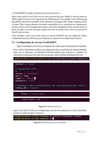 73 | P a g e
« ClientRADIUS (config) username nom secret password. »
Nous avons utilisé le mot clef secret au lieu de password, pour chiffrer le mot de passe en
MD5 (cypher 5) et non avec l’algorithme de chiffrement de Cisco (cypher 7) qui est beaucoup
plus faible et facilement crackable. Cette méthode à l’avantage d’être simple et rapide à mettre
en place. Mais lorsque plusieurs personnes susceptibles de se connectent aux équipements
réseaux, devoir créer un compte pour chacun serait très contraignant. Sinon on peut mettre en
place un login et un mot de passe unique pour tout le monde, mais c’est au niveau de la
sécurité que ça craint.
Pour remédier à cela, nous avons utilisé un serveur RADIUS qui sera chargé de valider
l’authentification des utilisateurs qui souhaitent se connecter aux équipements réseaux.
3.1 Configuration de serveur FreeRADIUS
Après l’installation, nous devons configurer free radius pour l’authentification MySQL.
Pour ce faire, il faut éditer le fichier de configuration du serveur de base de données MySQL
situé sous le répertoire /etc/freeradius/3.0/mods-enabled afin d’ajouter et modifier les
informations nécessaires de notre base de données radius MySQL précédemment créé.
Figure 68 : Edition du fichier sql
Après avoir édité le fichier de configuration, nous devons redémarrer le service freeradius
comme la montre la figure ci-dessous
Figure 69 : Redémarrage du service Freeradius
 