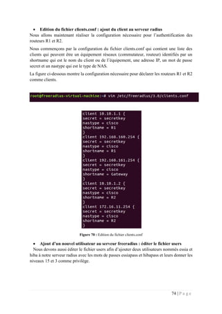 74 | P a g e
 Edition du fichier clients.conf : ajout du client au serveur radius
Nous allons maintenant réaliser la configuration nécessaire pour l’authentification des
routeurs R1 et R2.
Nous commençons par la configuration du fichier clients.conf qui contient une liste des
clients qui peuvent être un équipement réseaux (commutateur, routeur) identifiés par un
shortname qui est le nom du client ou de l’équipement, une adresse IP, un mot de passe
secret et un nastype qui est le type de NAS.
La figure ci-dessous montre la configuration nécessaire pour déclarer les routeurs R1 et R2
comme clients.
Figure 70 : Edition du fichier clients.conf
 Ajout d’un nouvel utilisateur au serveur freeradius : éditer le fichier users
Nous devons aussi éditer le fichier users afin d’ajouter deux utilisateurs nommés essia et
hiba à notre serveur radius avec les mots de passes essiapass et hibapass et leurs donner les
niveaux 15 et 3 comme privilège.
 