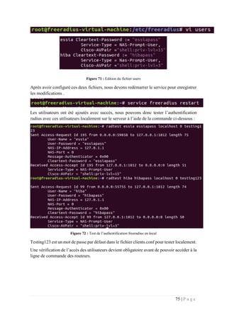 75 | P a g e
Figure 71 : Edition du fichier users
Après avoir configuré ces deux fichiers, nous devons redémarrer le service pour enregistrer
les modifications .
Les utilisateurs ont été ajoutés avec succès, nous pouvons donc tester l’authentification
radius avec ces utilisateurs localement sur le serveur à l’aide de la commande ci-dessous :
Figure 72 : Test de l’authentification freeradius en local
Testing123 est un mot de passe par défaut dans le fichier clients.conf pour tester localement.
Une vérification de l’accès des utilisateurs devient obligatoire avant de pouvoir accéder à la
ligne de commande des routeurs.
 