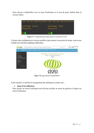 76 | P a g e
Nous devons s’authentifier avec le nom d’utilisateur et le mot de passe définis dans le
serveur radius.
Figure 73 : Authentification radius dans les routeurs R1 et R2
Comme cette configuration et un peu sensible et peu amener à une perte de temps nous avons
installé une interface graphique daloradius .
Figure 74: page d'accueil daloRADIUS
Cette solution va faciliter le management des utilisateurs comme suit :
 Ajout d’un utilisateur
Pour ajouter un nouvel utilisateur nous devons accéder au menu de gestion et cliquer sur
nouvel utilisateur.
 