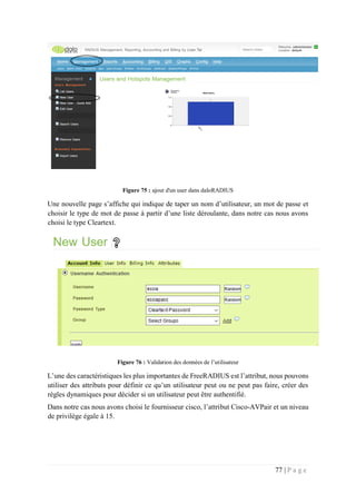77 | P a g e
Figure 75 : ajout d'un user dans daloRADIUS
Une nouvelle page s’affiche qui indique de taper un nom d’utilisateur, un mot de passe et
choisir le type de mot de passe à partir d’une liste déroulante, dans notre cas nous avons
choisi le type Cleartext.
Figure 76 : Validation des données de l’utilisateur
L’une des caractéristiques les plus importantes de FreeRADIUS est l’attribut, nous pouvons
utiliser des attributs pour définir ce qu’un utilisateur peut ou ne peut pas faire, créer des
règles dynamiques pour décider si un utilisateur peut être authentifié.
Dans notre cas nous avons choisi le fournisseur cisco, l’attribut Cisco-AVPair et un niveau
de privilège égale à 15.
 