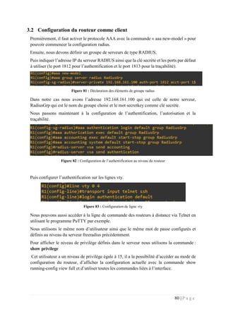 80 | P a g e
3.2 Configuration du routeur comme client
Premièrement, il faut activer le protocole AAA avec la commande « aaa new-model » pour
pouvoir commencer la configuration radius.
Ensuite, nous devons définir un groupe de serveurs de type RADIUS.
Puis indiquer l’adresse IP du serveur RADIUS ainsi que la clé secrète et les ports par défaut
à utiliser (le port 1812 pour l’authentification et le port 1813 pour la traçabilité).
Figure 81 : Déclaration des éléments de groupe radius
Dans notre cas nous avons l’adresse 192.168.161.100 qui est celle de notre serveur,
RadiusGrp qui est le nom du groupe choisi et le mot secretkey comme clé secrète.
Nous passons maintenant à la configuration de l’authentification, l’autorisation et la
traçabilité.
Figure 82 : Configuration de l’authentification au niveau du routeur
Puis configurer l’authentification sur les lignes vty.
Figure 83 : Configuration de ligne vty
Nous pouvons aussi accéder à la ligne de commande des routeurs à distance via Telnet en
utilisant le programme PuTTY par exemple.
Nous utilisons le même nom d’utilisateur ainsi que le même mot de passe configurés et
définis au niveau du serveur freeradius précédemment.
Pour afficher le niveau de privilège définis dans le serveur nous utilisons la commande :
show privilege
Cet utilisateur a un niveau de privilège égale à 15, il a la possibilité d’accéder au mode de
configuration du routeur, d’afficher la configuration actuelle avec la commande show
running-config view full et d’utiliser toutes les commandes liées à l’interface.
 