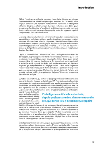 9
Introduction
Définir l’intelligence artificielle n’est pas chose facile. Depuis ses origines
comme domaine de recherche spécifique, au milieu du XXe siècle, elle a
toujours constitué une frontière, incessamment repoussée. L’intelligence
artificielle désigne en effet moins un champ de recherches bien défini qu’un
programme, fondé autour d’un objectif ambitieux : comprendre comment
fonctionne la cognition humaine et la reproduire ; créer des processus cognitifs
comparables à ceux de l’être humain.
Le champ est donc naturellement extrêmement vaste, tant en ce qui concerne
les procédures techniques utilisées que les disciplines convoquées : mathé-
matiques, informatiques, sciences cognitives… Les méthodes d’IA sont très
nombreuses et diverses (ontologique, apprentissage par renforcement,
apprentissage adversarial, réseaux de neurones…) et ne sont pas nouvelles :
beaucoup d’algorithmes utilisés aujourd’hui ont été développés il y a plusieurs
dizaines d’années.
Depuis la conférence de Dartmouth de 1956, l’intelligence artificielle s’est
développée, au gré des périodes d’enthousiasme et de désillusion qui se sont
succédées, repoussant toujours un peu plus les limites de ce qu’on croyait
pouvoir n’être fait que par des humains. En poursuivant son projet initial,
la recherche en IA a donné lieu à des vrais succès (victoire au jeu d’échecs,
au jeu de go, compréhension du langage naturel…) et a nourri largement
l’histoire des mathématiques et de l’informatique : combien de dispositifs
que nous considérons aujourd’hui comme banals étaient à l’origine une
avancée majeure en IA – une application de jeux d’échecs, un programme
de traduction en ligne… ?
Du fait de ses ambitions, qui en font un des programmes scientifiques les plus
fascinants de notre époque, la discipline de l’IA s’est toujours développée de
concert avec les imaginaires les plus délirants, les plus angoissants et les plus
fantastiques, qui ont façonné les rapports qu’entretient le grand public avec l’IA
mais également ceux des chercheurs eux-mêmes avec leur propre discipline.
La (science) fiction, les fantasmes et les projections collectives ont accom-
pagné l’essor de l’intelli-
gence artificielle et guident
parfois ses objectifs de long
terme : en témoignent les
productions fictionnelles
abondantes sur le sujet,
de 2001 l’Odyssée de l’espace, à Her en passant Blade Runner et une grande
partie de la littérature de science-fiction. Finalement, c’est probablement
cette alliance entre des projections fictionnelles et la recherche scientifique
qui constitue l’essence de ce qu’on appelle l’IA. Les imaginaires, souvent
ethno-centrés et organisés autour d’idéologies politiques sous-jacentes,
jouent donc un rôle majeur, bien que souvent négligé, dans la direction que
prend le développement de cette discipline.
L’intelligence artificielle est entrée, depuis quelques années, dans une nouvelle
ère, qui donne lieu à de nombreux espoirs. C’est en particulier dû à l’essor de
l’apprentissage automatique. Rendues possibles par des algorithmes nouveaux,
par la multiplication des jeux de données et le décuplement des puissances
L’intelligence artificielle est entrée,
depuis quelques années, dans une nouvelle
ère, qui donne lieu à de nombreux espoirs
 