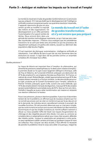 101
 Partie 3 – Anticiper et maîtriser les impacts sur le travail et l’emploi
Le monde du travail est à l’aube de grandes transformations et n’y est encore
que peu préparé. S’il n’est pas établi que le développement de l’intelligence
artificielle constitue à proprement parler une quatrième révolution industrielle,
il apparaît néanmoins de plus en plus
certain qu’elle va modifier la majorité
des métiers et des organisations. Ce
développement va en effet permettre
l’automatisation d’un grand nombre de
tâches. Nous entrons donc dans une
période de transition technologique importante, ce qui n’est pas sans créer
des inquiétudes majeures : l’histoire nous enseigne que les précédentes
transitions ne se sont pas faites sans encombre et que les processus de
réajustement politiques ont parfois été violents, souvent au détriment des
populations déjà les plus fragiles.
S’il est important de distinguer automatisation, intelligence artificielle et
robotisation, il est difficile de faire la part de ces trois domaines dans les
évolutions du travail, il s’agit donc de les prendre comme un ensemble
complexe afin d’analyser leurs effets.
Quelles prévisions ?
Le risque de tétanie est important face à l’ampleur du phénomène, qui
alimente les prévisions catastrophistes sur la destruction massive d’emplois :
la première étude sur le sujet à avoir largement défrayé la chronique, celle
de Frey et Osborne, de l’université d’Oxford, prévoyait une destruction de
47 % des emplois d’ici une vingtaine d’années aux États-Unis1. En France, un
cabinet de conseil, Roland Berger, a établi approximativement que 42 % des
emplois étaient menacés à un horizon similaire. La dernière étude parue sur
le sujet, produite par le Conseil d’orientation pour l’emploi, rattaché au
Premier ministre, prévoyait, quant à elle, suivant une autre méthode, que
10 % des emplois étaient menacés de disparition, mais que 50 % des emplois
seraient potentiellement automatisés à plus de 50 %. Quoi qu’il en soit, donc,
l’échelle à laquelle se jouera cette transformation est massive et nécessite
une réaction collective à la hauteur.
Face à ces prévisions, plusieurs réactions possibles. Il peut tout d’abord être
tentant de nier le problème, en affirmant que de nouveaux emplois que l’on
ne connaît pas encore vont se créer en nombre et que par le jeu des prix et
de la demande, les individus seront naturellement amenés à accomplir de
nouvelles fonctions. On sait pourtant désormais que ce n’est pas si simple,
que les coûts humains et sociaux sont souvent très élevés lors des transitions
économiques et que les simples incitations du marché suffisent rarement à
allouer au mieux possible l’offre de travail. Les risques d’augmentation du
chômage et des inégalités peuvent être élevés. L’on peut au contraire se
complaire dans un catastrophisme radical, pour mieux, bien souvent, défendre
des intérêts cachés : lorsque la catastrophe est censément à notre porte,
on peut rapidement oublier certains principes qui guidaient jusque-là notre
vie collective. Pour conjurer ces deux écueils, il faut affirmer la nécessité
de prendre le problème à bras le corps sans céder à la panique, malgré les
1.  Future of
Employment, C. Frey
and M. Osborne,
Oxford.
Le monde du travail est à l’aube
de grandes transformations
et n’y est encore que peu préparé
 