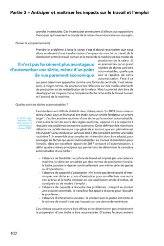 102
Partie 3 – Anticiper et maîtriser les impacts sur le travail et l’emploi
grandes incertitudes. Ces incertitudes se mesurent d’ailleurs aux oppositions
théoriques qui traversent le monde de la recherche en économie sur ces sujets.
Penser la complémentarité
Prendre le problème à bras le corps c’est d’abord reconnaître que nous
allons au-devant d’une transformation d’ampleur du marché du travail, de la
distribution entre le travail humain et le travail de la machine et des modes de
production de la valeur. Et
en premier lieu qu’un grand
nombre de tâches vont être
automatisables, quelle que
soit la rapidité de cette
automatisation. Face à ce
qui peut désormais apparaître comme une forme de certitude, il est néces-
saire, à moyen terme, de poursuivre les réflexions sur des modes alternatifs
de production et de redistribution de la valeur. Mais la priorité doit être de
développer les moyens d’une complémentarité riche entre le travail humain
et l’activité de la machine.
Quelles sont les tâches automatisables ?
Il est évidemment difficile d’établir des critères précis. En 2003, trois universi-
taires (Autor, Levy et Murnane) ont établi dans un article fondateur un critère
large2 : c’est le caractère routinier d’une tâche qui la rendrait automatisable,
c’est-à-dire le fait de suivre des règles explicites, opposé ici à la capacité à
résoudre des problèmes de manière autonome. Cette définition fait néanmoins
débat en ce qu’elle demeure trop générale et surtout que son périmètre est
très évolutif : ainsi conduire un véhicule doit-il être considéré comme une tâche
routinière ? Un ensemble plus complet de critères doit donc être adopté, pour
envisager les tâches qui seront automatisables. Le Conseil d’orientation pour
l’emploi, dans son excellent rapport de 2017 consacré à l’automatisation, a
défini quatre critères principaux qui permettent de déterminer le caractère
automatisable d’une tâche :
–	 l’absence de flexibilité : le rythme de travail est imposé par une cadence
machine, la tâche est encadrée par des normes de production horaire,
la tâche consiste à répéter continuellement une même série de gestes
ou d’opérations ;
–	 l’absence de capacité d’adaptation : il n’existe pas de nécessité d’inter-
rompre une tâche en cours d’exécution pour en effectuer une autre
non prévue et la tâche consiste en une application stricte d’ordres, de
consignes ou de modes d’emploi ;
–	 l’absence de capacité à résoudre des problèmes : lorsqu’il se produit
une situation anormale, le travailleur fait appel à d’autres pour résoudre
le problème ;
–	 l’absence d’interactions sociales : le contact avec le public est limité et
le rythme de travail n’est pas imposé par une demande extérieure.
Ces critères peuvent encore être affinés et ne déterminent pas entièrement
la propension d’une tâche à être automatisée. D’autres facteurs entrent
2.  Autor, Levy,
Murnane, The
skill content of
technological
change, 2003.
Il n’est pas forcément plus avantageux
d’automatiser une tâche, même d’un point
de vue purement économique
 