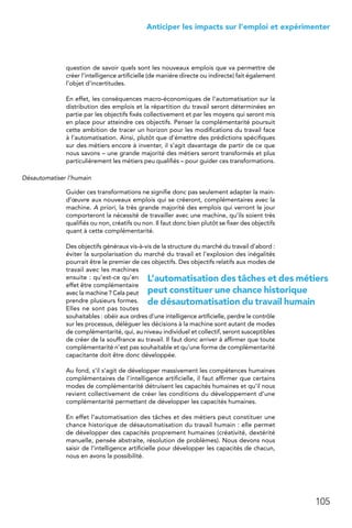 105
 Anticiper les impacts sur l’emploi et expérimenter﻿
question de savoir quels sont les nouveaux emplois que va permettre de
créer l’intelligence artificielle (de manière directe ou indirecte) fait également
l’objet d’incertitudes.
En effet, les conséquences macro-économiques de l’automatisation sur la
distribution des emplois et la répartition du travail seront déterminées en
partie par les objectifs fixés collectivement et par les moyens qui seront mis
en place pour atteindre ces objectifs. Penser la complémentarité poursuit
cette ambition de tracer un horizon pour les modifications du travail face
à l’automatisation. Ainsi, plutôt que d’émettre des prédictions spécifiques
sur des métiers encore à inventer, il s’agit davantage de partir de ce que
nous savons – une grande majorité des métiers seront transformés et plus
particulièrement les métiers peu qualifiés – pour guider ces transformations.
Désautomatiser l’humain
Guider ces transformations ne signifie donc pas seulement adapter la main-
d’œuvre aux nouveaux emplois qui se créeront, complémentaires avec la
machine. A priori, la très grande majorité des emplois qui verront le jour
comporteront la nécessité de travailler avec une machine, qu’ils soient très
qualifiés ou non, créatifs ou non. Il faut donc bien plutôt se fixer des objectifs
quant à cette complémentarité.
Des objectifs généraux vis-à-vis de la structure du marché du travail d’abord :
éviter la surpolarisation du marché du travail et l’explosion des inégalités
pourrait être le premier de ces objectifs. Des objectifs relatifs aux modes de
travail avec les machines
ensuite : qu’est-ce qu’en
effet être complémentaire
avec la machine ? Cela peut
prendre plusieurs formes.
Elles ne sont pas toutes
souhaitables : obéir aux ordres d’une intelligence artificielle, perdre le contrôle
sur les processus, déléguer les décisions à la machine sont autant de modes
de complémentarité, qui, au niveau individuel et collectif, seront susceptibles
de créer de la souffrance au travail. Il faut donc arriver à affirmer que toute
complémentarité n’est pas souhaitable et qu’une forme de complémentarité
capacitante doit être donc développée.
Au fond, s’il s’agit de développer massivement les compétences humaines
complémentaires de l’intelligence artificielle, il faut affirmer que certains
modes de complémentarité détruisent les capacités humaines et qu’il nous
revient collectivement de créer les conditions du développement d’une
complémentarité permettant de développer les capacités humaines.
En effet l’automatisation des tâches et des métiers peut constituer une
chance historique de désautomatisation du travail humain : elle permet
de développer des capacités proprement humaines (créativité, dextérité
manuelle, pensée abstraite, résolution de problèmes). Nous devons nous
saisir de l’intelligence artificielle pour développer les capacités de chacun,
nous en avons la possibilité.
L’automatisation des tâches et des métiers
peut constituer une chance historique
de désautomatisation du travail humain
 