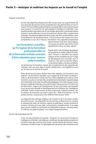 106
Partie 3 – Anticiper et maîtriser les impacts sur le travail et l’emploi
Préparer la transition
Se fixer des objectifs politiques doit aller de pair avec une augmentation de
nos capacités de prévision et de compréhension des phénomènes qui sont à
l’œuvre. S’il est en effet possible d’estimer les grands effets macro-économiques
que produira l’introduction de technologies d’intelligence artificielle, il est
toutefois évident que beaucoup d’incertitudes demeurent, que les périmètres
évoluent continuellement et que les prévisions doivent être constamment
précisées. Prendre le problème à bras le corps c’est donc d’abord affiner notre
compréhension de ces phénomènes : il faut se donner les moyens de mieux
comprendre ce qui est à l’œuvre, d’entretenir nos capacités prospectives
dans le temps et de sortir de la logique
d’à-coups qui guide aujourd’hui notre
appréhension de ce qui peut advenir.
À partir de là, il est nécessaire de préparer
les transitions, au niveau collectif et indivi-
duel. Parvenir à identifier les risques
majeurs et les compétences qu’il s’agit
de développer pour travailler avec la
machine n’est que la première étape.
La deuxième étape, et la plus complexe,
est de favoriser la transition massive des compétences et des capacités des
individus. Ceux qui sont déjà en poste, évidemment, mais également ceux
qui arrivent sur le marché du travail.
Deux domaines principaux doivent donc être adaptés. Les formations, tout
d’abord : les formations actuelles, qu’il s’agisse de la formation profession-
nelle ou de la formation initiale sont loin d’être adaptées pour assurer cette
transition. La prise en compte des compétences transversales, l’apprentissage
de la créativité, les formes nouvelles de pédagogie, tout cela manque encore
souvent cruellement dans les cursus de formation. Nous sommes à l’orée d’une
transformation majeure de l’enseignement et de la formation sans laquelle
nous ne pourrons aborder le développement et la diffusion de l’intelligence
artificielle. Cette transformation se fera d’abord par l’expérimentation, par
la création de structures qui soient autant de « têtes chercheuses » ou de
postes avancés, conçues pour faire différemment et pour tester.
Les dispositifs de politique publique de l’emploi et de la formation profes-
sionnelle ensuite : ces dispositifs ne prennent pas suffisamment en compte
la nécessité de cibler de manière urgente et spécifique, certains emplois et
certains individus ainsi que celle, concomitante, d’expérimenter. Il ne s’agit
donc pas de modifier en profondeur les dispositifs existants, mais de prévoir,
à l’intérieur du système global, une marge d’expérimentation.
Former des spécialistes de l’IA
C’est une des batailles principales : le besoin en personnes formées en
intelligence artificielle n’est déjà pas comblé par les spécialistes existants et
cet écart risque de continuer à se creuser. Les formations de très haut niveau
existantes ne suffiront pas. Il s’agit également de penser des interfaces entre
Les formations actuelles,
qu’il s’agisse de la formation
professionnelle ou
de la formation initiale sont loin
d’être adaptées pour assurer
cette transition
 