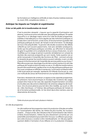 107
 Anticiper les impacts sur l’emploi et expérimenter
les formations en intelligence artificielle et dans d’autres matières (sciences
du vivant, SHS, compétences métiers…).
Anticiper les impacts sur l’emploi et expérimenter
Créer un lab public de la transformation du travail
C’est la première nécessité : s’assurer que la capacité d’anticipation soit
pérenne, continue et surtout articulée avec des politiques publiques. On assiste
aujourd’hui à un décalage majeur entre d’un côté les études prospectives,
publiées à intervalles plus ou moins régulier par des institutions publiques ou
privées dont c’est la fonction, et de l’autre, le fonctionnement quotidien des
politiques publiques du travail, de l’emploi et de la formation. Ce décalage
est tout à fait préjudiciable : la parution des études occasionne des débats
collectifs qui sont souvent passionnants, mais sans véritable conséquence,
tandis que les politiques publiques concrètes, qui affrontent la nécessité
de gérer le quotidien et la complexité de leurs canaux d’exécution, ne sont
modifiées qu’à la marge et peinent à prendre véritablement en compte les
résultats des exercices prospectifs qui sont menés. Cette question est en
vérité transversale à l’ensemble des fonctions de l’État : comment articuler
la nécessité de penser les transformations souvent radicales, à venir, et celle
d’assurer le fonctionnement de l’ensemble des services publics au jour le jour ?
Mais elle se pose avec davantage d’acuité dans certains secteurs et celui des
politiques de l’emploi et de la formation en est un. En effet les transformations
peuvent être extrêmement rapides et les circuits des politiques publiques sont
tout aussi complexes et difficiles à manœuvrer. La formation professionnelle,
à elle toute seule par exemple, représente 32 milliards d’euros par an, avec
une multitude de canaux de financement et une myriade d’acteurs différents.
Il est donc nécessaire de constituer un espace où les capacités prospectives,
de prévisions macro-économiques et d’analyse des mutations des usages
puissent être mises en lien avec des capacités d’expérimentation concrètes
et articulées avec des actions à destination de certaines catégories de travail-
leurs. Une structure pérenne pourrait donc être installée, qui aurait un rôle
de « tête chercheuse » à l’intérieur des politiques publiques de l’emploi et
de la formation professionnelle. Un lien étroit devra être maintenu avec les
observatoires de branche.
Les missions
Cette structure pourrait avoir plusieurs missions :
Un rôle de prospective
Un rôle traditionnel de prospective visant à la production d’études annuelles
sur l’automatisation des tâches, les métiers les plus touchés, les nouveaux
emplois… Chaque année, des indicateurs liés à l’automatisation des métiers
(critères d’automatisation, métiers les plus directement concernés par une
potentielle automatisation) pourraient être mis à jour. La réflexion que propo-
sera cette structure a vocation à être interdisciplinaire. Un rôle plus spécifi-
quement dédié à l’animation d’une réflexion et à la production d’analyses
 
