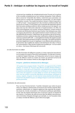 108
Partie 3 – Anticiper et maîtriser les impacts sur le travail et l’emploi
concernant les modalités de complémentarité entre l’humain et la machine
et les nouvelles compétences qui sont rendues nécessaires. Cette réflexion
devra concerner l’ensemble des métiers, notamment pour permettre une
bonne prise en compte des compétences transversales. Un rôle d’expé-
rimentation ensuite. Ces expérimentations doivent d’abord répondre à
un défi principal : l’accompagnement des transitions professionnelles des
personnes en emploi. S’il est évident que l’ensemble des dispositifs relevant
de la formation professionnelle (et même initiale) poursuit cet objectif, une
place doit tout de même être réservée à l’expérimentation. En effet, les
chocs technologiques vont toucher certaines professions, certains secteurs
et certains territoires plus fortement que d’autres. Il est nécessaire que, dans
une logique de prévention, des expérimentations soient menées pour tester
des dispositifs de transition, à destination de ces emplois et de ces territoires.
Le lab pourrait donc mettre en place des modifications ciblées de dispositifs
nationaux existants (CPF, CEP…), mais également émettre des appels à projets
et soutenir des expérimentations locales et nationales. Ces expérimentations
pourraient également trouver à s’appliquer à une réflexion plus profonde sur
la réinvention des modèles de création et de distribution de valeur à l’heure
de l’automatisation. Elles seraient évidemment guidées par – et nourriraient
en retour – les travaux théoriques de la structure.
Un rôle d’animation du débat
Un rôle d’animation de réflexions ouvertes, au niveau national et international,
sur la mutation du travail à l’heure de l’automatisation. Ce rôle doit s’incarner,
au-delà de l’aspect théorique, via l’instauration et/ou la mise en réseau de
lieux de réflexion vivants sur l’avenir du travail, qui prennent la forme de
laboratoires des nouveaux métiers et des usages de demain.
S’inspirer : plateforme Arbeitviernull en Allemagne
À l’occasion d’un congrès intitulé « Travail 4.0 » et organisé le 22 avril 2015
à Berlin, la ministre du Travail et des Affaires sociales (Andrea Nahles) a
dévoilé un « Livre vert sur le Travail 4.0 » qui présente les principaux défis
et questions soulevées par la révolution numérique en cours. Ce document
vise à servir de support à un autre débat sur l’avenir du monde du travail
avec tous les acteurs concernés (décideurs économiques, politiques et
sociaux, experts, citoyens). Un site internet (www.arbeitenviernull.de) sert
notamment de plateforme pour un dialogue large et ouvert avec toutes les
parties prenantes.
Constitution de cette structure
Pour son bon fonctionnement, il semble nécessaire que cette structure
mène une réflexion interbranches et fonctionne de manière tripartite (État,
syndicats, collectivités), en intégrant également des capacités de prospec-
tive issues du monde universitaire ou d’institutions publiques spécialisées.
Le lien avec les experts techniques sera crucial pour assurer la réussite de
ses missions. L’inscription de cette structure dans les débats internationaux,
via la nomination d’experts étrangers par exemple, ou via l’inscription dans
un réseau mondial de réflexion, pourra être encouragée.
 