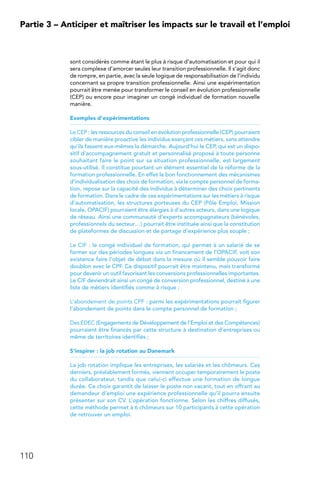 110
Partie 3 – Anticiper et maîtriser les impacts sur le travail et l’emploi
sont considérés comme étant le plus à risque d’automatisation et pour qui il
sera complexe d’amorcer seules leur transition professionnelle. Il s’agit donc
de rompre, en partie, avec la seule logique de responsabilisation de l’individu
concernant sa propre transition professionnelle. Ainsi une expérimentation
pourrait être menée pour transformer le conseil en évolution professionnelle
(CEP) ou encore pour imaginer un congé individuel de formation nouvelle
manière.
Exemples d’expérimentations
Le CEP : les ressources du conseil en évolution professionnelle (CEP) pourraient
cibler de manière proactive les individus exerçant ces métiers, sans attendre
qu’ils fassent eux-mêmes la démarche. Aujourd’hui le CEP, qui est un dispo-
sitif d’accompagnement gratuit et personnalisé proposé à toute personne
souhaitant faire le point sur sa situation professionnelle, est largement
sous-utilisé. Il constitue pourtant un élément essentiel de la réforme de la
formation professionnelle. En effet le bon fonctionnement des mécanismes
d’individualisation des choix de formation, via le compte personnel de forma-
tion, repose sur la capacité des individus à déterminer des choix pertinents
de formation. Dans le cadre de ces expérimentations sur les métiers à risque
d’automatisation, les structures porteuses du CEP (Pôle Emploi, Mission
locale, OPACIF) pourraient être élargies à d’autres acteurs, dans une logique
de réseau. Ainsi une communauté d’experts accompagnateurs (bénévoles,
professionnels du secteur…) pourrait être instituée ainsi que la constitution
de plateformes de discussion et de partage d’expérience plus souple ;
Le CIF : le congé individuel de formation, qui permet à un salarié de se
former sur des périodes longues via un financement de l’OPACIF, voit son
existence faire l’objet de débat dans la mesure où il semble pouvoir faire
doublon avec le CPF. Ce dispositif pourrait être maintenu, mais transformé
pour devenir un outil favorisant les conversions professionnelles importantes.
Le CIF deviendrait ainsi un congé de conversion professionnel, destiné à une
liste de métiers identifiés comme à risque ;
L’abondement de points CPF : parmi les expérimentations pourrait figurer
l’abondement de points dans le compte personnel de formation ;
Des EDEC (Engagements de Développement de l’Emploi et des Compétences)
pourraient être financés par cette structure à destination d’entreprises ou
même de territoires identifiés ;
S’inspirer : la job rotation au Danemark
La job rotation implique les entreprises, les salariés et les chômeurs. Ces
derniers, préalablement formés, viennent occuper temporairement le poste
du collaborateur, tandis que celui-ci effectue une formation de longue
durée. Ce choix garantit de laisser le poste non vacant, tout en offrant au
demandeur d’emploi une expérience professionnelle qu’il pourra ensuite
présenter sur son CV. L’opération fonctionne. Selon les chiffres diffusés,
cette méthode permet à 6 chômeurs sur 10 participants à cette opération
de retrouver un emploi.
 