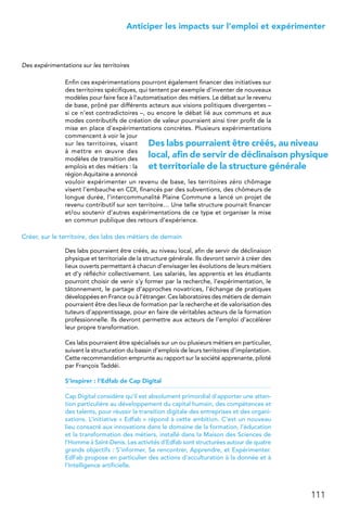 111
 Anticiper les impacts sur l’emploi et expérimenter
Des expérimentations sur les territoires
Enfin ces expérimentations pourront également financer des initiatives sur
des territoires spécifiques, qui tentent par exemple d’inventer de nouveaux
modèles pour faire face à l’automatisation des métiers. Le débat sur le revenu
de base, prôné par différents acteurs aux visions politiques divergentes –
si ce n’est contradictoires –, ou encore le débat lié aux communs et aux
modes contributifs de création de valeur pourraient ainsi tirer profit de la
mise en place d’expérimentations concrètes. Plusieurs expérimentations
commencent à voir le jour
sur les territoires, visant
à mettre en œuvre des
modèles de transition des
emplois et des métiers : la
région Aquitaine a annoncé
vouloir expérimenter un revenu de base, les territoires zéro chômage
visent l’embauche en CDI, financés par des subventions, des chômeurs de
longue durée, l’intercommunalité Plaine Commune a lancé un projet de
revenu contributif sur son territoire… Une telle structure pourrait financer
et/ou soutenir d’autres expérimentations de ce type et organiser la mise
en commun publique des retours d’expérience.
Créer, sur le territoire, des labs des métiers de demain
Des labs pourraient être créés, au niveau local, afin de servir de déclinaison
physique et territoriale de la structure générale. Ils devront servir à créer des
lieux ouverts permettant à chacun d’envisager les évolutions de leurs métiers
et d’y réfléchir collectivement. Les salariés, les apprentis et les étudiants
pourront choisir de venir s’y former par la recherche, l’expérimentation, le
tâtonnement, le partage d’approches novatrices, l’échange de pratiques
développées en France ou à l’étranger. Ces laboratoires des métiers de demain
pourraient être des lieux de formation par la recherche et de valorisation des
tuteurs d’apprentissage, pour en faire de véritables acteurs de la formation
professionnelle. Ils devront permettre aux acteurs de l’emploi d’accélérer
leur propre transformation.
Ces labs pourraient être spécialisés sur un ou plusieurs métiers en particulier,
suivant la structuration du bassin d’emplois de leurs territoires d’implantation.
Cette recommandation emprunte au rapport sur la société apprenante, piloté
par François Taddéi.
S’inspirer : l’Edfab de Cap Digital
Cap Digital considère qu’il est absolument primordial d’apporter une atten-
tion particulière au développement du capital humain, des compétences et
des talents, pour réussir la transition digitale des entreprises et des organi-
sations. L’initiative « Edfab » répond à cette ambition. C’est un nouveau
lieu consacré aux innovations dans le domaine de la formation, l’éducation
et la transformation des métiers, installé dans la Maison des Sciences de
l’Homme à Saint-Denis. Les activités d’Edfab sont structurées autour de quatre
grands objectifs : S’informer, Se rencontrer, Apprendre, et Expérimenter.
EdFab propose en particulier des actions d’acculturation à la donnée et à
l’Intelligence artificielle.
Des labs pourraient être créés, au niveau
local, afin de servir de déclinaison physique
et territoriale de la structure générale
 