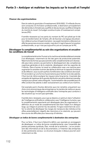 112
Partie 3 – Anticiper et maîtriser les impacts sur le travail et l’emploi
Financer des expérimentations
Dans le cadre du grand plan d’investissement 2018-2022, 15 milliards d’euros
sont consacrés à la formation professionnelle, à destination principalement
des demandeurs d’emploi peu qualifiés et des jeunes peu qualifiés et éloignés
du marché du travail. Ce budget constitue le plan d’investissement compé-
tences (PIC).
Il semble nécessaire qu’une partie du montant du PIC soit piloté par le lab
pour la transformation de l’emploi, afin de favoriser une logique de préven-
tion ciblée et surtout d’expérimentation. Les expérimentations cibleraient en
effet les personnes encore en emploi, mais dont il s’agit d’assurer la transition
professionnelle, ce qui n’est pas aujourd’hui pris en compte par le PIC.
Développer la complémentarité au sein des organisations et encadrer
les conditions de travail
La complémentarité entre l’humain et la machine est tendanciellement amenée
à se développer, notamment du fait des gains de productivité potentiels.
Néanmoins les formes que peut prendre cette complémentarité sont diverses :
elle peut dans certains cas permettre le développement des compétences
cognitives générales et de la créativité, développant ainsi les capacités de
l’individu. Dans d’autres, le travail en collaboration avec une machine peut
augmenter le caractère routinier des tâches et diminuer la capacité d’initiative
et de réflexion, sous couvert parfois d’amélioration des conditions de travail.
S’il est évident qu’une forme d’automatisme peut faciliter la vie des salariés,
il faut tout de même souligner les risques à plus long terme. L’exemple des
entrepôts de logistique de la grande distribution est particulièrement paradig-
matique pour penser cette ambiguïté : l’automatisation des procédés peut en
effet conduire les salariés à obéir exclusivement aux ordres d’une machine.
Cet exemple parmi d’autres démontre que s’en remettre uniquement aux
choix micro-économiques des entreprises sur la manière de mettre en œuvre
les technologies d’intelligence artificielle dans l’entreprise peut conduire à
des situations qui ne sont pas optimales.
Il semble donc nécessaire, pour que se dessine un optimum dans l’utilisation
de l’intelligence artificielle en collaboration avec l’intelligence humaine, que
la complémentarité capacitante soit développée dans les organisations. La
définition de ce mode de complémentarité doit faire l’objet d’un dialogue
large, qui intègre en premier lieu les salariés. Il s’agira notamment de conci-
lier la volonté de développer les marges de manœuvre des individus et les
effets potentiellement négatifs des injonctions à la créativité, qui peuvent
être source de difficultés pour beaucoup d’individus.
Développer un indice de bonne complémentarité à destination des entreprises
Pour ce faire, il faut tout d’abord la définir, par exemple en envisageant
de développer un indice de bonne complémentarité, avec l’ensemble des
parties prenantes (syndicats, État, monde de la recherche…) et en produi-
sant des informations et de la documentation, à l’intention des entreprises
et des partenaires sociaux. La structure évoquée ci-dessus pourrait avoir
notamment ce rôle.
 
