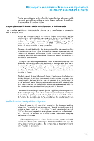 113
 Développer la complémentarité au sein des organisations
et encadrer les conditions de travail
Ensuite, les manières de rendre effectif le choix collectif de la bonne complé-
mentarité, la complémentarité capacitante, doivent également être définies.
Ils peuvent être de plusieurs ordres.
Intégrer pleinement la transformation numérique dans le dialogue social
Une première exigence  : une approche globale de la transformation numérique
dans le dialogue social
Au-delà des seuls concepteurs des outils, ce sont les utilisateurs qui doivent
être impliqués à tous les niveaux hiérarchiques, de toutes les fonctions – en
particulier de la direction des ressources humaines et cela en prévoyant le
plus en amont possible, notamment via la GPEC et la GEPP, une place et un
temps à la co-construction et la co-innovation.
D’une part, les salariés étant les plus à même d’apprécier bien des dimensions
de leur activité de travail, mieux intégrer leur expérience peut permettre la
conception d’outils plus performants. En effet s’interroger sur les conditions
futures de réalisation du travail permet d’identifier, à partir de l’existant, ce
qui pourrait être amélioré.
D’autre part, cela doit leur permettre de passer d’une démarche subie à une
démarche projective garantissant une meilleure appropriation de la future
situation de travail. Alors que les changements organisationnels sont identifiés
comme le premier facteur de stress dans l’enquête de l’Agence européenne
pour la santé et la sécurité au travail, la participation des salariés a tendance
à réduire ce risque.
Afin de tirer profit de la contribution de chacun, il faut en amont collectivement
décider de lieux, de temps et de règles communs. Cela est nécessaire pour
s’assurer que les discussions portent bien sûr les sujets de la transformation, et
ne pas seulement traiter après coup les conséquences parfois non anticipées
de la transformation. Les négociations obligatoires en entreprises sont l’un
des cadres dans lesquels ces discussions peuvent se dérouler.
Dans la mesure où la stratégie devient globale, l’approche par le dialogue social
doit aussi être plus large et viser la pluralité des dimensions de la transforma-
tion numérique, qu’il s’agisse du volume, de la structure ou de la localisation
de l’emploi, des compétences, de l’organisation ou des situations de travail.
Modifier le contenu des négociations obligatoires
Le Code du travail prévoit notamment deux types de négociations obliga-
toires dans l’entreprise, l’une annuelle sur l’égalité professionnelle et la
qualité de vie au travail (art. L. 2242-17 du Code du travail) et l’autre sur la
GPEC ou désormais la « gestion des emplois et des parcours professionnels »
(art. L. 2242-20). Elle doit avoir lieu au moins tous les 3 ans dans les entreprises
d’au moins 300 salariés.
Le contenu de ces négociations pourrait être modifié pour prendre en compte
l’introduction de nouvelles technologies et la transformation numérique des
entreprises, en termes d’adaptation des compétences et de complémentarité
entre l’humain et la machine.
 