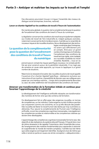 114
Partie 3 – Anticiper et maîtriser les impacts sur le travail et l’emploi
Ces discussions pourraient trouver à irriguer l’ensemble des niveaux du
dialogue social (entreprises, branches, national).
Lancer un chantier législatif sur les conditions de travail à l’heure de l’automatisation
De manière plus globale, la question de la complémentarité pose la question
de l’encadrement des conditions de travail à l’heure du numérique.
La législation concernant les conditions de travail est principalement adaptée
aux modes de travail de l’ère industrielle et, malgré quelques avancées,
notamment concernant le droit à la déconnexion, il semble qu’un ensemble de
nouveaux risques et de nouvelles situations, liés au développement des techno-
logies numériques dans l’entreprise,
ne soient que difficilement pris
en compte. Ainsi pour un grand
nombre d’entreprises et d’individus
l’encadrement des conditions de
travail est trop rigide, voire inadapté
aux nouvelles modalités du travail
(mobilité, flexibilité…) tout en ne
prenant pas en compte les risques spécifiques nouveaux. Le compte pénibi-
lité est ainsi construit autour de la pénibilité industrielle. Il ne s’agit pas
de remettre en cause cette approche, qui trouve à s’appliquer à un grand
nombre de situations.
Néanmoins la nécessité d’encadrer des nouvelles situations de travail appelle
l’ouverture d’un chantier législatif spécifique : obéissance exclusive aux
instructions d’une machine, impossibilité de discuter avec ses collègues sans
passer par une interface machine… L’enjeu de la complémentarité devra être
au cœur de cette redéfinition de l’encadrement des conditions de travail.
Amorcer une transformation de la formation initiale et continue pour
favoriser l’apprentissage de la créativité
Le développement de l’intelligence artificielle nécessite une transformation
des manières de former ainsi que des contenus de formation.
Ce développement fait en effet peser des exigences nouvelles, en termes
de compétences, sur les individus. Cette exigence ne doit d’ailleurs pas être
vue uniquement comme une contrainte, en ce qu’elle découle des possibi-
lités nouvelles de libérer le travail humain des tâches par trop routinières ou
aliénantes. Pour assurer la complémentarité de l’humain avec l’intelligence
artificielle, ce sont les compétences cognitives transversales, mais également
les compétences sociales et relationnelles et les compétences créatives qui
doivent être développées.
L’apprentissage des compétences cognitives transversales forme le cœur des
objectifs et des réalisations du système éducatif français. S’il paraît donc tout
de même nécessaire ici de rappeler l’importance, dans l’ensemble des cursus,
de l’enseignement des matières fondamentales pour apprendre à raisonner
et à appréhender le monde de manière complexe, il semble tout de même
que cette exigence soit largement identifiée. Soulignons tout de même que
celle-ci remet en partie en cause une stricte conception « adéquationniste »
La question de la complémentarité
pose la question de l’encadrement
des conditions de travail à l’heure
du numérique
 