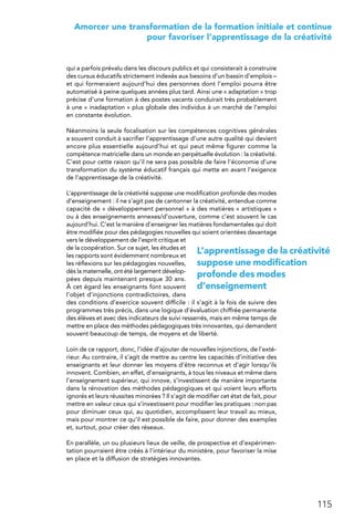 115
 Amorcer une transformation de la formation initiale et continue
pour favoriser l’apprentissage de la créativité
qui a parfois prévalu dans les discours publics et qui consisterait à construire
des cursus éducatifs strictement indexés aux besoins d’un bassin d’emplois –
et qui formeraient aujourd’hui des personnes dont l’emploi pourra être
automatisé à peine quelques années plus tard. Ainsi une « adaptation » trop
précise d’une formation à des postes vacants conduirait très probablement
à une « inadaptation » plus globale des individus à un marché de l’emploi
en constante évolution.
Néanmoins la seule focalisation sur les compétences cognitives générales
a souvent conduit à sacrifier l’apprentissage d’une autre qualité qui devient
encore plus essentielle aujourd’hui et qui peut même figurer comme la
compétence matricielle dans un monde en perpétuelle évolution : la créativité.
C’est pour cette raison qu’il ne sera pas possible de faire l’économie d’une
transformation du système éducatif français qui mette en avant l’exigence
de l’apprentissage de la créativité.
L’apprentissage de la créativité suppose une modification profonde des modes
d’enseignement : il ne s’agit pas de cantonner la créativité, entendue comme
capacité de « développement personnel » à des matières « artistiques »
ou à des enseignements annexes/d’ouverture, comme c’est souvent le cas
aujourd’hui. C’est la manière d’enseigner les matières fondamentales qui doit
être modifiée pour des pédagogies nouvelles qui soient orientées davantage
vers le développement de l’esprit critique et
de la coopération. Sur ce sujet, les études et
les rapports sont évidemment nombreux et
les réflexions sur les pédagogies nouvelles,
dès la maternelle, ont été largement dévelop-
pées depuis maintenant presque 30 ans.
À cet égard les enseignants font souvent
l’objet d’injonctions contradictoires, dans
des conditions d’exercice souvent difficile : il s’agit à la fois de suivre des
programmes très précis, dans une logique d’évaluation chiffrée permanente
des élèves et avec des indicateurs de suivi resserrés, mais en même temps de
mettre en place des méthodes pédagogiques très innovantes, qui demandent
souvent beaucoup de temps, de moyens et de liberté.
Loin de ce rapport, donc, l’idée d’ajouter de nouvelles injonctions, de l’exté-
rieur. Au contraire, il s’agit de mettre au centre les capacités d’initiative des
enseignants et leur donner les moyens d’être reconnus et d’agir lorsqu’ils
innovent. Combien, en effet, d’enseignants, à tous les niveaux et même dans
l’enseignement supérieur, qui innove, s’investissent de manière importante
dans la rénovation des méthodes pédagogiques et qui voient leurs efforts
ignorés et leurs réussites minorées ? Il s’agit de modifier cet état de fait, pour
mettre en valeur ceux qui s’investissent pour modifier les pratiques : non pas
pour diminuer ceux qui, au quotidien, accomplissent leur travail au mieux,
mais pour montrer ce qu’il est possible de faire, pour donner des exemples
et, surtout, pour créer des réseaux.
En parallèle, un ou plusieurs lieux de veille, de prospective et d’expérimen-
tation pourraient être créés à l’intérieur du ministère, pour favoriser la mise
en place et la diffusion de stratégies innovantes.
L’apprentissage de la créativité
suppose une modification
profonde des modes
d’enseignement
 