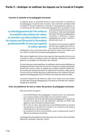 116
Partie 3 – Anticiper et maîtriser les impacts sur le travail et l’emploi
Favoriser la créativité et les pédagogies innovantes
Il s’agit de lancer un ensemble d’actions visant à favoriser la créativité et
les pédagogies innovantes dans le secteur de la formation professionnelle
(ministère du Travail), l’éducation nationale et l’enseignement supérieur et
la recherche afin de mettre en place des dispositifs de mutualisation et des
outils de financement communs aux
trois secteurs. Cela vise à développer
des expérimentations pédagogiques
nouvelles à différents niveaux
(pédagogie par projet, transdisci-
plinaire, pair-à-pair…).
Ces actions n’auront pas pour objectif
de créer de nouvelles injonctions ou
de nouvelles obligations pour les
enseignants, mais, avant toute chose, de mettre en valeur et en réseau ceux
qui mettent en place des pratiques pédagogiques innovantes.
Elles viseront également à donner des moyens et des capacités d’action à ces
innovateurs, dans une logique proche de celle des entrepreneurs d’intérêt
général, en privilégiant la valorisation des collectifs.
En amont de toute mesure spécifique, la modification des formations délivrées aux
enseignants doit être une priorité. En outre les innovations du système périscolaire
doivent être mises en valeur et utilisées par le système éducatif traditionnel :
de nombreuses initiatives favorisent la créativité et l’innovation, telles que les
concours (tournoi français des jeunes mathématiciens), les initiatives d’accom-
pagnement pédagogiques (Curious Mind) ou les expérimentations locales.
Le premier objectif est de mettre en valeur et en réseau ceux qui mettent
en place des pratiques pédagogiques innovantes et orientées vers l’appren-
tissage de la créativité.
Créer une plateforme de mise en valeur des porteurs de pédagogies innovantes
Elle pourrait être le support :
–	 d’une bibliothèque des pédagogies innovantes avec une explication
pour chaque pratique et les règles pour les mettre en place ;
–	 de l’indexation de l’ensemble des projets pédagogiques innovants qui
ont été mis en place au sein de l’éducation nationale, de l’ESR, mais
également de la formation professionnelle ;
–	 de la mise en valeur des personnes et des établissements qui portent
ces pratiques innovantes et l’incitation à la constitution de réseaux
d’échange autour de ces pratiques ;
–	 du lancement et de la communication autour d’événements visant à
diffuser les pratiques innovantes.
Le pilotage de cette plateforme devra être assuré de manière interministérielle
(éducation nationale, recherche, travail).
Le développement de l’IA renforce
la mutation des chaînes de valeur
et entraîne une décorrélation entre
les acteurs qui financent la formation
professionnelle et ceux qui captent
la valeur ajoutée
 