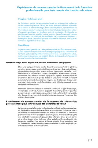 117
 Expérimenter de nouveaux modes de financement de la formation
professionnelle pour tenir compte des transferts de valeur
S’inspirer : Technion en Israël
Le Technion – Institut de technologie d’Israël est un institut de recherche
et une université publique à Haïfa, en Israël, spécialisé dans les domaines
de la science et de la technologie. Dans certaines filières, et notamment en
informatique, les cours sont principalement constitués par des sessions autour
d’un projet spécifique. Les étudiants sont mis en situation de résoudre un
problème et/ou créer un objet ou une fonction. Le professeur agit comme
un facilitateur. Les résultats des méthodes de ce type sont inspirants :
l’entreprise Waze a été créée par des étudiants de Technion, ainsi que de
nombreux algorithmes de Google.
Expérithèque
La plateforme Expérithèque, créée par le ministère de l’Éducation nationale,
a pour objectif de recenser les innovations pédagogiques sur l’ensemble du
territoire. Ce type de dispositif pourrait servir de base à une plateforme future,
qui intégrerait davantage les objectifs décrits ci-dessus et qui s’appuierait
sur une fonction d’animation dédiée.
Donner du temps et des moyens aux porteurs d’innovations pédagogiques
Dans une logique similaire à celle des entrepreneurs d’intérêt général,
certaines personnes ou certains établissements porteurs de projets pédago-
giques innovants pourraient se voir attribuer des moyens particuliers pour
documenter et diffuser leurs projets. Deux points à prendre en compte,
néanmoins, pour amorcer une telle logique : il s’agit tout d’abord moins de
singulariser des individus que de mettre en valeur des collectifs. L’objectif
principal d’une mise à disposition de moyens – ou de décharge de cours, par
exemple – doit ensuite être la formalisation, et la diffusion des expériences
pédagogiques innovantes.
Les modes de reconnaissance, en termes de carrière, de ce type de décharge,
devront être construits. Créer un dispositif de décharge similaire pour les
personnels qui ne sont pas enseignants devrait également être envisagé,
afin de prendre en compte la transformation au niveau de l’ensemble des
métiers du ministère.
Expérimenter de nouveaux modes de financement de la formation
professionnelle pour tenir compte des transferts de valeur
Le financement de la formation professionnelle est fondé sur la masse salariale.
Or, le développement de l’IA renforce la mutation des chaînes de valeur
et entraîne une décorrélation entre les acteurs qui financent la formation
professionnelle et ceux qui captent la valeur ajoutée. Ainsi des acteurs ayant
une très faible masse salariale peuvent être à l’origine d’une grande partie
de la valeur ajoutée d’une chaîne de valeur globale, qu’ils contribuent à très
largement modifier. Pour autant, à l’heure actuelle, ils ne participent pas
au financement de la transition professionnelle des individus employés par
d’autres acteurs de la chaîne de valeur.
 